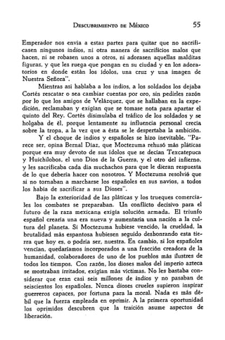 DESCUBRIMIENTO DE MEXICO                 55


Emperador nos envia    a estas partes para quitar que no sacrifi-
casen ningunos indios, ni otra manera de sacrificios males que
hacen, ni se robasen unos a otros, ni adorasen aquellas malditas
figuras, y que les ruega que pongan en su ciudad y en los adora-
torios en donde estan los idolos, una cruz y una imagen de
Nuestra Senora".
      Mientras asi hablaba a los indios, a los soldados los dejaba
Cortes rescatar o sea cambiar cuentas por oro, sin pedirles razon
por   loque los amigos de Velazquez, que se hallaban en la expe
dition, reclamaban y exigian que se tomase nota para apartar el
quinto del Rey, Cortes disimulaba el trafico de los soldados y se
holgaba de el, porque kntamente su influencia personal crecia
sobre la tropa, a la vez que a esta se le despertaba la ambition.
        Y el choque de indios y espanoles se hizo inevitable* "Pa-

rece ser, opina Bernal Diaz, que Moctezuma rehuso mas platicas
porque era muy devoto de sus idolos que se decian Texcatepuca
y Huichilobos, el uno Dios de la Guerra, y el otro del infierno,
y les sacrificaba cada dia muchachos para que le dieran respuesta
de lo que deberia hacer con nosotros. Y Moctezuma resolvie que
si no tornaban a marcharse los espanoles en sus navios, a todos

los habia de sacrificar a sus Dioses".

     Bajo la exterioridad de las platicas y los trueques comercia-
les los  combates se preparaban. Un conflicto decisivo para el
futuro de la raza mexicana exigia solution armada. El triunfo
espaiiol crearia una era nueva y aumentaria una nation a la cul-
tura del planeta. Si Moctezuma hubiese vencido, la crueldad, la
brutalidad mas espantosa hubiesen seguido deshonrando esta tie-
rra que hoy es, o J>odria ser, nuestra. En cambio, si los espanoles
vencian, quedariamos incorporados a una fraccion creadora de la
humanidad, colaboradores de uno de los pueblos mas ilustres de
todos los tiempos.       Con
                           razon, los dioses malos del imperio azteca
se    mostraban irritados, exigian mas victimas. No les bastaba con-
siderar que eran casi seis inillones de indios y no paisaban de
seiscientos los espanoles. Ntinca dioses crueles supieron inspirar
giierreros capaces, por fortuna para la
                                         moral. Nada es mas d&-
bil   que   la fuerza   empleada en oprkair. A la primera oportunidad
los    oprimidos    descubren    que la traicion asume aspectos de
liberacion.
 