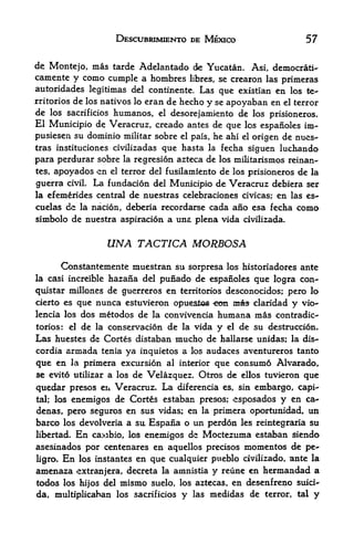 DESCUBRIMIENTO DE MEXICO                          57

de Montejo, mas tarde Adelantado de Yucatan. Asi, democrat!'
camente y como cumple a hombres libres, se crearon las primeras
autoridades legitimas del continente. Las que existian en los te
rritoriesde los nativos lo eran de hecho y se apoyaban en el terror
de los sacrificios humanos, el desorejamiento de los prisioneros.
El Municipio de Veracruz, creado antes de que los espanoles im*
pusiesen su dominio militar sobre el pais, he ahi el origen de nues-
tras instituciones civilizadas que hasta la fecha siguen luchando

para perdurar sobre la regresi6n azteca de los militarismos reinan-
tes,   apoyados en   el   terror del fusilamiento de los prisioneros   de   la

guerra civil. La fundacion del Municipio de Veracruz debiera ser
la efemerides central de nuestras celebraciones civicas; en las es-
cuelas de la nacion, deberia recordarse cada ano esa fecha             como
simbolo de nuestra aspiracion a una plena vida civilizada.


                     UNA TACTICA MORBOSA
      Constantemente muestran su sorpresa los historiadores ante
la casi increible hazafia del puiiadode espanoles que logra con-
quistar millones de guerreros en territorios desconocidos; pero lo
cierto es que nunca estuvieron opuestos ^eon ma* claridad y vio-
lencia los dos metodos de la convivencia humana mas contradic
tories: el de la conservation de la vida y el de su destruction.
Las huestes dz Cortes distaban mucho de hallarse unidas; la dis-
cordia   armadg   tenia    ya inquietos a   los   audaces aventureros tanto
que en Ja primera excursion al interior que consume Alvarado
se evito utilizar a los de Velazquez. Otros de ellos tuvieron que

quedar presos en Veracruz. La diferencia es, sin embargo, capi
tal; los enemigos de Cortes estaban presos; esposados y en ca^

denas, pero seguros en sus vidas; en la primera opor^unidad, un
barco los devolveria a sit Espana o un perdon les reintegraria su
libertad. En carobio, los enemigos de Moctezuma estaban siendo
asesinados por centenares en aquellos precisos mementos de pe-
ligro. En los instantes en que cualquier pueblo civilizado, ante la
amenaza extranjera, decreta la amnistia y reune en hermandad a
tedos los hijos del mismo suelo, los aztecas, en desenfreno suici-
da, multiplicaban los sacrificios y las medidas de terror, tal y
 