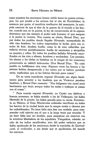 58                           BREVE HISTORIA DE MEXICO


como nosotros los mexicanos hemos solido hacer en guerra extran-
jera. Lo que perdio a los aztecas fue el rito de Huichilobos, la
matanza por  gusto, el sacrificio irreflexivo del semejante, la estu-
pida creencia de que el dios de la guerra da el triunfo a los bru
tes, cuando aun en la guerra, la ley de conservation de la
                                                              especie
determina que sea siempre el poder mas humano, el que asegura
a la postre la victoria. Nos cuenta en efecto, Bernal Diaz,
                                                            que
por todos los pueblos donde llegaba Alvarado, acompaiiado de
solo cien hombres, los indios             emprendian    la huida, pero eso si,
antes de      liuir,    dejaban huella,    como   la   de esos cabecillas que
todavia reviven periodicamente, huella de asesinatos
                                                     y atropellos
en mujeres y ninos. En todos los pueblos hallaba Alvarado sacri-
ficados en los cues o altares, hombres            y muchachos. Las
                                                       paredes,
los altares    y   los idolos se   banaban en
                                        sangre de los corazones
                                                  la

presentados en imbecil holocausto. Dice Bernal Diaz: "En cada
pueblo no hallabamos otra cosa. Algunas veces los brazos y las
piernas habian desaparecido           y   los indios   que se habian quedado
atras, explicaban           que se las habian llevado para comer".
         De   su corta expedition regreso Alvarado con algiin basti-
mento para socorrer a   los hombres que en Veracruz pasaban
hambres, y Bernal Diaz comenta: "Nos holgamos con aquel poco
bastimento que trujo, porque todos los males e trabajos se
                                                           pasan
con el comer".
     *
     Para cuando regreso Alvarado, ya Cortes con dadivas y
buenas promesas, se habia atraido a los de Velazquez, los habia
libertado de la prision, los habia ganado para su causa. Entretan-
to en Mexico, el Gran Moctezuma ordenaba sacrificios en, todos
los barrios     de
                 ciudad hasta que la sangre corria a chorros por
                       la
los embaldosados. No hace falta sino leer con cuidado, para com"

prender cual ejercito era el que a la larga tenia que triunfar. Y
no hace  falta sino ser hombre, para simpatizar sin reservas con
la aventura libertadora de los espanoles. Vengadora, ademas, no

solo de los indios sacrificados, sino del poder satanico               que   se
habia apoderado de los mexicanos desde la expulsion de Quetzal-
coatl, el civilizador, o sea desde que se apoderaron del mando
los asesinos.
 