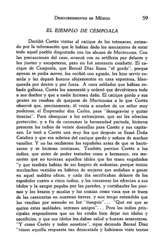 DESCUBRIMIENTO DE MEXICO                                  59

                               EL EJEMPLO DE CEMPOALA

      Decidio Cortes visitar al cacique de los totonacas, anima-
do por la information que le habian dado los
                                             mensajeros de estar
todo aquel pueblo disgustado con los abusos de Moctezuma. Con
las precauciones del caso, avanzo con su artilleria por delante y
los jinetes y escopeteros, pero no fue necesario combatir. El ca

cique de Cempoala, que Bernal Diaz llama "el gordo", porque
apenas se podia mover, los recibio con agrado, les hizo servir co-
mida y              les   deparo buenos alojamientos en casa espaciosa, blan-
queada por dentro y por fuera. A unos soldados que habian ro-
bado gallinas, Cortes Jps amojiesto y ordeno que devolviesen todo
a sus duenos y que a nadie hiciesen dano. El cacique gordo y sus
gentes no cesaban de quejarse de Moctezuma a lo que Cortes
observo que, precisamente, el venia a nombre de un senor muy
poderoso, el Emperador don Carlos, para "desagraviar y quitar
tiranias". Para obsequiar a los extranjeros, que asi les ofrecian

proteccion, y a fin de consumar la hermandad pactada, hiciero&
presente los indios de veinte doncellas para Cortes y sus capita-
nes. Le toco a Cortes una muy fea que despues se llamo Dona
Catalina             y que     era sobjqna del cacique gordo            y   seiiora de   muchos
vasallos.            Y    no   las recibieron los espanoles antes de que se bauti'-
zaran y se hicieran cristianas.                      Tambien previno Cortes a los
indios, que antes de poder tratarlos como a hermanos, era me-
nester que no tuvieran aquellos idolos que los traen enganados
"y que tambien habian de ser limpios de sodomias, porque tenian
muchachos vestidos en habitos de mujeres que andahan a ganar
en aquel maldito oficio, y cada dia sacrificaban delante de los
espanoles cuatro o cinco indios, y los corazones los ofrecian a sus
idolos          y   la sangre     pegaba por   las paredes,     y   cortabanles las pier-
ijas        y   los br^zos         comian como vaca que se traen
                                 y muslos y    IQS
die las camicerias en nuestras tierras, y aun tengo entendido que
                                                     44
los vendian por menudo en Jos' tianguis".        "Que asi que se    .   .




quiten  estas raaldades, seremos amigos".     Pero los indios prin-
                                                            .   .




cipales respondieron   que ^no les estaba bien dejar sus idolos y
sacrificios, y que sus idolos le&.daban salud y;buenas sementeras.
*
    f
        Y
     como Cortes y todos nosotros", sigire 4iciendo Bernal Diaz
"vimos aquella respuesta tan desacatada y habiamos visto tantas
 