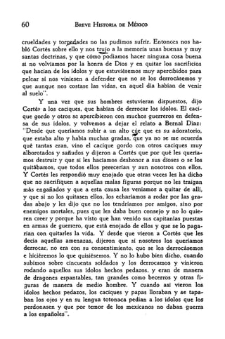 60                BREVE HISTORIA DE MEXICO


crueldades y tor^edades no las pudimos sufrir. Entonccs nos ha-
blo Cortes sobre ello y nos trujp a la memoria unas buenas y muy
santas doctrinas, y que como podiamos hacer ninguna cosa buena
sino volviamos por la honra de Dios y en quitar los sacrificios
que hacian de los idolos y que estuviesemos muy apercibidos para
pekar si nos viniesen a defender que no se los derrocasemos y
que aunque nos costase las vidas, en aquel dia habian de venir
al suelo".

      Y  una vez que sus hombres estuvieran dispuestos, dijo
Cortes a los caciques, que habian de derrocar los idolos. El caci
que gordo y otros se apercibieron con muchos guerreros en defen-
sa de sus idolos, y volvemos a dejar el relato a Bernal Diaz:
"Desde que queriamos subir a un alto cue que es su adoratorio,
que estaba alto y habia muchas gradas, que ya no se me acuerda
que tantas eran, vino el cacique gordo con otros caciques muy
alborotados y sanudos y dijeron a Cortes que por que les queria
mos destruir y que si les haciamos deshonor a sus dioses o se los
quitabamos, que todos ellos perecerian y aun nosotros con ellos.
Y  Cortes les respondio muy enojado que otras veces les ha dicho
que no sacrifiquen a aquellas malas figuras porque no les traigan
mas engaiiados y que a esta causa les veniamos a quitar de alii,
y que si no los quitasen ellos, los echariamos a rodar por las gra
das abajo y les dijo que no los tendriamos por amigos, sino por
enemigos mortales, pues que les daba buen consejo y no lo quie-
ren creer y porque ha visto que han venido sus capitanias puestas
en annas de guerrero, que esta enojado de ellos y que se lo paga-
rian con quitarles la vida. Y desde que vieron a Cortes que les
decia aquellas amenazas, dijeron que si nosotros los queriamos
derrocar, no era con su consentimiento, que se los derrocasemos
e hicieremos lo que quisiesemos. Y   nohubo bien dicho, cuando
                                          lo
subimos sobre cincuenta soldados  y     derrocamos y vinieroa
                                          los
rodando aquellos sus idolos hechos pedazos, y eran de manera
de dragones espantables, tan grandes como becerros y otras fi
guras de manera de medio hombre. Y cuando asi vieron los
idolos hechos pedazos, los caciques y papas lloraban y se tapa-
ban  los ojos y en su lengua totonaca pedian a los idolos que los

perdonasen y que por temor de los mexicanos no daban guerra
a los espanoles".
 
