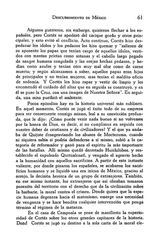 DESCUBRIMIENTO DE MEXICO                      61


      Aigunos guerreros,    sin embargo, quisieron flechar a los es-
panoles, pero  Cortes se apodero del cacique gordo y otros prin*-
cipales, y esto evito el conflicto. Acto continue, Cortes hizo des-
pedazar los Idolos y los pedazos los hizo quemar y "salieron de
su aposento los papas que tenian cargo de aquellos idolos, vesti-
dos con mantas prietas como sotanas y el cabello largo pegado
de sangre humana coagulada y las orejas hechas pedazos, y he-
dian corao azufre y tenian otro muy mal olor como de carne
muerta; y segun alcanzamos a saber, aquellos papas eran hijos
de principales y no tenian mujeres, mas tenian el maldito oficio
de sodomia. Y Cortes los hizo rapar y vestir de limpio y les
encomendo el cuidado del altar que en seguida se construyo, y en
el se puso la Cruz, con una imagen de Nuestra Senora". En segui

da, una misa purified el ambiente.
       Pocos episodios hay en la historia universal mas sublimes.
En   aquel moment o, Cortes se jugo el exito todo de su empresa
para ser consecuente consigo mismo, leal a su conviccion profun*-
da, que le dijo: ^Como puede venir nada bueno si no volvexnos
por la honra de Dios, es decir, si no cumplimos en seguida con
nuestro deber de cristianos y de civilizadores? Y el que ya anda-
ba de Quijote desagraviando los abusos de Moctezuma, cuando
mi siquiera sabia si podria defenderse a si mismo, subio a la ca-
tegoria de reformador y gano para el espiritu la mas importante
de las batallas. Alii mismo quedo derrotado Huichilobos, y res-
tablecido el expulsado Quetzalcoatl, y vengado el agravio hecho
a la humanidad con aquellos sacrificios.  A partir de este instante
valiente, por donde pisaroa los espanoles, se acabaron los sacri
ficios humanos y se liquido una era inicua de Mexico, gracias al

arrojo, la decision heroica de un grupo de extranjeros* Tambien,
en ese mismo instante, los extranjeros que asl obraban tomaron
posesion del territorio con el derecho que da la civillzacion sobre
             moral contra el crimen. Donde quiera que la espe-
la barbaric, la
ciehumana degenera hacia el matonismo, emerge una necesidad
de venganza y se hace bendita cualquier intervencion que ponga
termino    regimen de la matanza.
          al

      En el caso de Cempoala se pone de manifiesto la superio-
ridad de Cortes sobre los otros grandes capitanes de la historia,
Do&d Cortes se jugo su destino a la sola carta de la moral ele-
 