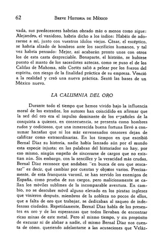 62                      BREVE HISTORIA DE MEXICO


vada, sus predecesores habrian obrado mas o menos como sigue:
Alejandro, el vanidoso, habria dicho a los indios: Habeis de ado-
rarme a mi, junto con vuestros idolos viejos. Cesar, el esceptico,
se habria alzado de hombros ante los sacrificios humanos,
                                                             y tal
vez habria pensado: Mejor, asi acabaran pronto unos con otros
los  de esta casta despreciable. Bonaparte, el histrion, se hubiese
puesto -el manto de los sacerdotes aztecas, como se puso el de los
Califas de Mahoma, solo Cortes salio a pelear por los fiteros del
espiritu, con riesgo de la finalidad practica de su empresa. Vencio
a la realidad y creo una nueva practica. Sento las bases de un
Mexico nuevo.


                    LA CALUMNIA DEL ORO

     Durante todo el tiempo que hemos vivido bajo la influencia
moral de los extraiios, los autores han coincidido en afirmar que
la    sed del oro era
                    el impulso dominante de los
                                                 e^panoles de la
conquista a quienes, en consecuencia, se presenta como hombres
rudos y codiciosos, que una inmerecida buena fortuna llevo a con'-
sumar hazaiias que       ni los   mas envenenados censores dejan de
calificar   como                 En los tiempos en que escribio
                   extraordinarias.
Bernal Diaz su historia, nadie habia lanzado aun por el naundo
esta especie injusta; en las palabras del historiador no hay, por
eso mismo, ningun empeno de sincerarse de cargos que no exis-
tian aun. Sin embargo, con la sencillez y la veracidad mas crudas,
Bemal Diaz reconoce que andaban "en busca de oro que resca-
tar" es decir, que cambiar por cuentas y objeitos varios. Precisa--
mente, de esta franqueza varonil, se han servido los enemigos de
Espana, como prueba de sus cargos, pero maliciosamente se ca-
llan los moviles sublimes de la incomparable aventura. En cam-
bio, no se descubre movil alguno -elevado en los piratas
                                                         ingleses
qus vinieron despues, miembros de la nobleza no pocos de ellos,
que a falta de oro que trabajar, se dedicaban al saqueo de inde-
fensas ciudad>s. Repetidamente, Bernal Diaz habla cle los presen'-
tes en oro y de las esperanzas que todos llevaban de encontrar
ricas minas de este metal. Pero al mismo tiempo^ y sin proposito
de excusar ni de alabar a nadie, el mismo Bernal Diaz nos cuen-
ta de como, queriendo adelantarse a las acusaciones
                                                      que Velaz-
 
