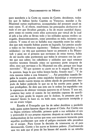 DESCUBRIMIENTO DE MEXICO                            63


quez mandaria a la Corte en contra de Cortes, decidieron, todos
los que lo habian hecho Capitan en Veracruz, mandar a Su

Majestad cartas explicativas, acompanadas del presente usual en
esos casos, Y, al efecto, resolvieron los principales deshacerse de
todo e/ oro que llevaban ganado, a fin de reunir cantidad digna;
pero como no existia entre ellos autocracia por virtud de la cual
el jefe o los jefes se llevan todo y los soldados apenas reciben un

engano, democraticamente, como procedian en todo, iniciaron una
colecta.   Y           como    el   oro se hallaba   muy      repartido entre los solda
dos que mas empeno habian puesto en lograrlo, fue precise acudir
a todos en los terminos siguientes: "Senores ( dirigiendose a los
soldados)    ya veis que queremos hacer un presente a Su Majes
               :




tad;  y para ser el primero que enviamos de estas tierras, habia
de ser mucho mas; par^scenos que todos le sirvamos con las par-
tes que nos caben; los caballeros y soldados que aqui estamos
escritos tenemos firmado como no queremos parte ninguna de
ellos, sino que servimos a Su Majestad con ello, porque nos haga
            tf
 mercedcs   "El que quisiere su parte no se le negara. El que no
                   .




la quisiera,haga lo que todos hemos hecho, firmelo aqui", "Y de
esta manera todos a una firmaron".      Asi procedian cuando lie-
                                                      .   .




gaba  la ocasion grande, estos espanoles hijosdalgo y aventureros
                                                             des^
 pobres dando cuanto tenian en subito alarde de generosidad,
 pus   de haber padecido lo que no se ha escrito para ganar lo
 que prodigaban. Se dira que este oro le cedian los espanoles con
 la esperanza de obtener ventajas mayores en el futuro.   aun asi,            Y
 ^cuantos hay  entre el comun de los mortales capaces de sacrifi-
 car de buen grado lo seguro por lo dudoso, lo presente por lo
 remote? Quien lo hace es, en todo caso, negociante intrepido y
 no un avaro vulgar.
       Ensefia     Evangelic que ha de saber decidirse a perderlo
                          el

 todo quien quiere hacerse digno de ganar el Cielo. Asi Cortes con
 su logica cristiana inflexible, primero quito a sus soldados el oro
                                                 se corto la retirada,
 y prescindio de sus propias riquezas; despues
 deshaciendose de los naVios que    eran una constante tentacion para

 aquellos pusilanimes que
                             ante el peligro creciente solo pensaban
 en el           Para forzar la decision de internarse en el pais
           escape.
 desconocido, Cortes y los suyos se hicieron pobres. jConfirmando
 una vez mas que el peso de los bienes del mundo es un estoibo
 