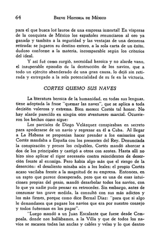 64                      BREVE HISTORIA DE MEXICO


para el que busca log lauros de una empresa inmortal! En visperas
de la conquista de Mexico los espanoles renunciaron al oro ya
ganado y tambien a la seguridad y las ventajas de una decorosa
retirada; se jugaron su destino entero, a la sola carta de un exito,
dudoso conforme a la materia, incomparable segun los criterios
del ideal.
         Y                  necesidad heroica y no alarde vano,
             asi fue corato surgio,
el insuperable episodio de la destruccion de los navios, que a
todo un ejercito abanderado de una gran causa, lo dejo sin reti
rada y entregado a la sola potencialidad de su fe en la victoria.


                   CORTES QUEMO SUS NAVES
         La Hteratura heroica de
                               humanidad, en todas sus lenguas,
                                      la
                               44
tiene adoptada           quemar las naves", que se aplica a toda
                    la frase
decisi6n valerosa y extrema. Bien mereoe Cortes tal honor. No

hay alarde parecfdo en ningun otro aventurero marciaL Ocurrie-
ron los hechos como sigue:
      Los parciales de Diego Velazquez conspiraban en secreto
para apoderarse de un navlo y regresar en el a Cuba. Al llegar
a La Habana se proponian hacer prender a los emisarios que
Cortes mandaba a Espafia con los presentes del Rey. Denunciada
la conspiracion y presos los culpables, Cortes mando ahorcar a
dos de los principales y castig6 a otros con azotes. Hasta alii no
hizo sino aplicar el rigor necesario contra reincidentes de deser-
cion frente al enemigo. Pero habia algo mas que el riesgo de la
desercion: el desaliento minaba aun a los leales; el propio Cortes
acaso vacilaba frente a  la magnitud de su empresa, Entonces, en
un rapto que parece desesperado, pero que es una de esas mtui-*
ciones propias del genio, mando desarbolar todos los navios, con
lo que ya nadie pudo pensar en retroceder. Sin embargo, antes de
consumar tan grave medida,      la consulto con sus mas adictos y
los    mas firmes, porque como dice Bernal Diaz: "para que si algo
le    demandasen que pagase los navios que era por nuestro consejo
y todos fuesemos en los pagar".
      "Luego mando a un Juan Escalante que fuese desde Gsm-
poala, donde nos hallabamos, a la Villa y que de todos los na
vios se sacasen todas las anclas y cables y velas y lo que dentro
 