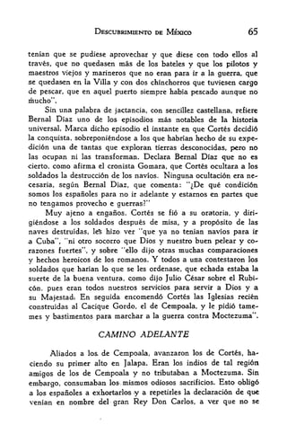 DESCUBRIMIENTO DE MEXICO                    65

tenian que se pudiese aprovechar y que diese con todo ellos al
traves, que no quedasen mas de los bateles y que los pilotos y
maestros viejos y marineros que no eran para ir a la guerra, que
se quedasen en la Villa y con dos chinchorros que tuviesen cargo
de pescar, que en aquel puerto siempre habia pescado aunque no
mucho".
    Sin una palabra de jactancia, con sencillez castellana, refiere
Bernal Diaz uno ds los episodios mas notables de la historia
universal.   Marca dicho  episodic el instante en que Cortes decidio
la conquista,   sobreponiendose a los que habrian hecho de su expe-
dicion  una de tantas que exploran tierras desconocidas, pero no
las ocupan ni las transforman. Declara Bernal Diaz que no es
cierto, como afirma el cronista Gomara, que Cortes ocultara a los
soldados la destruccion de los navios. Ninguna ocultacion era ne-
cesaria,segun Bernal Diaz, que comenta: "^De que condicion
somos los espanoles para no ir adelante y estarnos en partes que
no tengamos provecho e guerras?"
     Muy ajeno a enganos, Cortes se fio a su oratoria, y diri-
giendose a los soldados despues de misa, y a proposito de las
naves destruidas, le% hizo ver "que ya no tenian navios para ir
a Cuba", "ni otro socorro que Dios y nuestro buen pelear y co-
razones fuertes", y sobre "ello dijo otras muchas comparaciones
y hechos heroicos de los romanos.    Ytodos a urta contestaron los
soldados que harian lo que se les ordenase, que echada estaba la
suerte de la buena ventura, como dijo Julio Cesar sobre el Rubi
con, pues eran todos nuestros servicios para servir a Dios y a
su Majestad*. En seguida encomendo Cortes las Iglesias recien
construidas al Cacique Gordo, el de Cempoala, y le pidio tame-
mes y bastimentos para marchar a      la   guerra contra Moctezuma".

                      CAM/NO ADELANTE
      Aliados a lo& de Cempoala, avanzaron los de Cortes, ha-
ciendo su primer alto en Jalapa. Eran los indios de tal region
amigos de los de Cempoala y no tributaban a Moctezuma. Sin
embargo, consumaban los inismos odiosos sacrificios. Esto obligo
a los espanoles a exkortarlos   y a repetirles la declaracion de que
venian en nombre del gran       Rey Don Carlos, a ver que no se
 