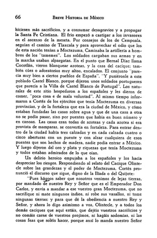 66                     BREVE HISTORIA DE MEXICO


hiciesen mas sacrificios, y a consumar desagravios y a propagar
la Santa Fc Cristiana. El frio empezo a castigar a los invasores
en el ascenso de la meseta. For consejos de los de Cempoala,
seguian el camino de Tlaxcala y para aprovechar el odio que los
de esta nacion tenian a Moctezuma. Caminaba la artilleria a horn-
                  4<
bros de los tamemes". Los soldados cargaban sus armas
                                                            y en
la marcha usaban alpargatas. En el punto que Bernal Diaz llama
Cocotlan, vieron blanquear azoteas, y la casa del cacique; tam-
bien cues o adoratorios  muy altos, encalados. El conjunto "pare-
cia   muybien a ciertos pueblos de Espana". "Y pusieronle a este
poblado Castel Blanco, porque dijeron unos soldados Portugueses
que parecia a la Villa de Castel Blanco de Portugal'  Los natu-
rales de este sitio hospedaron a los espanoles y les dieron de
comer, "poca cosa e de mala voluntad". Al mismo tiempo infor-
maron a Cortes de los ejercitos que tenia Moctezuma en diversas
provincias,y de la fortakza que era la ciudad de Mexico, y como
estaban fundadas las casas sobre agua y que de una casa a otra
no se podia pasar, sino por puentes que habia en buen numero y
en canoas. Las casas eran todas de azoteas y cada azotea si era
provista de mamparas, se convertia en fortaleza. Para entrar den-
tro de la ciudad habia tres calzadas y en cada calzada cuatro o
cinco aberturas con un puente y con alzar cualquiera de esos
puentes que son hechos de madera, nadie podia entrar a Mexico.
Y     luego dijeron del oro y plata y riquezas que tenia   Moctezuma
y    todos estaban admirados de lo que oian.
       Undelirio heroico empujaba a los espanoles y los hacia

despreciar los riesgos. Respondiendo al relate del Cacique Olinte-
cle sobre las grandezas y el poder de Moctezuma, Cortes
                                                              pro-
nuncio    discurso que sigue, digno de la Iliada o del Quijote:
             el
        44
       Pues hacjoos saber que nosotros venimos de lejas tierras,
por mandado de nuestro Rey y Senor que es el Emperador Don
Carlos, y envia a mandar a ese vuestro gran Moctezuma, que no
sacrifique ni mate ningunos indios, ni robe sus vasallos, ni tome
ningunas tierras; y para que de la obediencia a nuestro Rey y
Senor, y ahora lo digo asimismo a vos, Olintecle, y a todos los
demas caciques que aqui estais, que dejeis vuestros sacriticios y
no comais carne de vuestros projimos, ni hagais sodomias, ni las
cosas feas que soleis hacer, porque ansi lo manda nuestro Senor
 