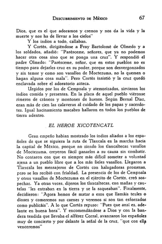 DESCUBRIMIENTO DE MEXICO                  67


Dios, que es el que adoramos y cremos y nos da la yida y la
muerte y nos ha de llevar a los cielos"
      Y los indios a todo, callaban.
      Y Cortes, dirigiendose a Fray Bartolome de Olmedo y a
los soldados, anadio: "Paresceme, senores, que ya no podemos
hacer otra cosa sino que se ponga una cruz". Y respondio el
padre Olmedo: "Paresceme, senor, que en estos pueblos no es
tiempo para dejarles cruz en su poder, porque son desvergonzadds
y sin temor y como son vasallos de Moctezuma, no la quemen o
hagan alguna cosa mala". Pero Cortes insistio y la cruz quedo
enclavada sobre el adoratorio azteca.
       Urgidos por los de Cempoala y atemorizados, sirvieron los
indios comida y presentes. En la plaza de aquel pueblo vieronse
rimeros de craneos y montones de huesos. Segun Bernal Diaz,
eran mas de cien las calaveras al cuidado de los papas y sacerdo-
tes. Igual hacinamtento macabro hallaron en todos los pueblos de

tierra adentro.


                      EL HEROE XICOTENCATL

      Gran einpeno habian mostrado        los indios aliados a los espa-
iioles de que se siguiera la ruta de Tlaxcala en la marcha hacia
la capital de Mexico, porque no siendb los tlaxcaltecas vasallos
de Moctezuma, creyeron facil ganarlos a su causa sin combatir.
No contaron con que es siempre mas dificil someter a voluntad
ajena a un pueblo libre que a los mas fieles vasallos. Llegaron a
Tlaxcala los mensajeros de Cortes con halagadoras prornesas,
pcro se les recibio con frialdad. La presencia de los de Cempoala
y otros vasallos de Moctezuma en el ejercito de Cortes, creo sos-
pechas. Ya otras veces, dijeron los tlaxcaltecas, con mafias y cau-
                              y se la saqueaban". Finalmente,
telas "les entraban en la tierra
decidieron:"Agora  hemos de matar a esos que llamais teules o
dioses y comeremos sus carnes y vcremos si son tan esforzados
                  M
conio publicais       .   A
                   lo que Cortes repuso: "Pues que ansi es, ade-

lante en buena hora".         Y
                         encomendandose a Dios y con la ban^
dera tendida que llevabacl alferez Corral, avanzaron los espanoles
muy de concierto y por delante la serial de la cruz, "que con
venceremos"
 