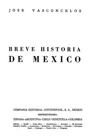 JOSE                       VASCONCELOS




BREVE HISTORIA
DE MEXICO



 COMPANIA EDITORIAL CONTINENTAL,                        S. A.,    MEXICO
                             DISTRIBUIDORES:

 ESPANA-ARGENTINA-CHILE-VENEZDELA-COLOMBIA
 Bolivia       BrasH   -
                        Costa Rica     Dominican a   Ecuador      "EL   Salvador
 Estados Unidos      Guatemala    Honduras   Nicaragua   Panama         Paraguay
           :
                   Peru    Portugal   Puerto Rico   Uruguay
 