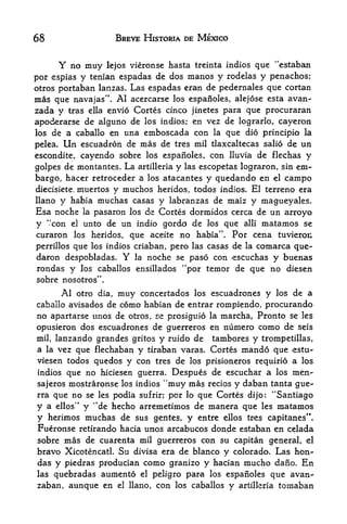68                                         BREVE HISTORIA DE MEXICO


                 Y
         no muy lejos vieronse hasta treinta Indies que "estaban
por espias y tenian espadas de dos manos y rodelas y penachos;
otros portaban lanzas. Las espadas eran de pedernales que cortan
mas que navajas". Al acercarse los espanoles, alejose esta avan-
zada y tras    ella envio Cortes cinco jinetes para que procuraran

apoderarse    de alguno de los indios; en vez de lograrlo, cayeron
los de a caballo en una emboscada con la que dio principio la

pelea. Un escuadron de mas de tres mil tlaxcaltecas salio de un
escondite, cayendo sobre los espanoles, con lluvia de flechas y
golpes de montantes. La artilleria y las escopetas lograron, sin em
bargo, hacer retroceder a los atacantes y quedando en el campo
diecisiete. muertos y muchos heridos, todos indios. El terreno era
llano y habia muchas casas y labranzas de maiz y magueyales.
Esa noche la pasaron los de Cortes dormidos cerca de un arroyo
     4       4



y con el unto de un indio gordo de los que alii matamos se
         -




curaron los heridos, que aceite no habia'        Por cena tuvieroi;   '.



perrillos que los indios criaban, pero las casas de la comarca que-
daron despobladas. Y la noche se paso con escuchas y buenas
 rondas y los caballos ensillados "por temor de que no diesen
sobre nosotros".
                  Al otro           dia,   muy   concertados los escuadrones     y   los   de a
caballo avisados de                        como habian de entrar rompiendo, procurando
no apartarse unos de otros, se prosiguio la marcha Pronto se les             r




opusieron dos escuadrones de guerreros en numero como de seis
mil, lanzando grandes gritos y ruido de   tambores y trompetillas,
a la vez que flechaban y tiraban varas. Cortes mando que estu^
viesen todos quedos y con tres de los prisioneros requirio a los
indios que no hiciesen guerra. Despues de escuchar a los men-
                                                         4


sajeros mostraronse los indios 'muy mas recios y daban tanta gue^
rraque no se les podia sufrir; por lo que Cortes dijo: "Santiago
                            '   4

y a ellos" y de hecho arremetimos de manera que les matamos
y herimos muchas de sus gentes, y entre ellos tres capitanes".
Fueronse retirando hacia unos arcabucos donde estaban en celada
sobre mas de cuarenta mil guerreros con su capitan general, el
bravo XicotencatL Su divisa era de bianco y Colorado. Las hon-
das y piedras producian como granizo y hacian mucho dano. En
las              quebradas aumento               el    peligro para los espanoles que avan-
zaban, aunque en                           el llano,    con los caballos y artilkria tomaban
 