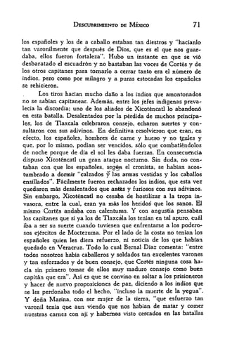 DESCUBRIMIENTO DE MEXICO                            71


los espanoles y los de a caballo estaban tan diestros y "hacianlo
tan varonilmente que despues de Dios, que es el que nos guar-
daba, ellos fueron fortaleza". Hubo un instante en que se vio
desbaratado     el   escuadron         y no bastaban   las   voces de Cortes y de
los otros capitanes para tornarlo a cerrar tanto era el numero de
indios, pero como por milagro y a puras estocadas los espanoles
se rehicieron.
       Los tiros hacian mucho daiio a los indios que amontonados
no se sabian capitanear. Ademas, entre los jefes indigenas preva-
lecia la discordia; uno de los aliados de Xicotencatl lo abandono
en esta batalla. Desalentados por la perdida de muchos principa-
les,     de Tlaxcala celebraron consejo, echaron suertes y con-
       los
sultaron con sus adivinos.   En definitiva resolvieron que eran, en
efecto, los espanoles, hombres de came y hueso y no t^ules y
que, por lo mismo, podian ser vencidos, solo que combatiendolos
de noche porque de dia el sol les daba fuerzas. En consecuefncia
dispuso Xicotencatl un gran ataque nocturno. Sin duda, no con-
taban con que los espanoles, segttH el cronista, se habian acos-
tumbrado a donnk "ealzados y las annas vestidas y los caballos
ensillados". Facilmente fueron rec&azados los indios, que esta ver

quedaron mas desalentados que a^s y furiosos con sus adivinos.
Sin embargo, Xicotencatl no cesafea de hostilizar a la tropa in-
vasora, eiitre la cual, eran ya mas los heridos que los sanos. El
mismo Cortes andaba con calentusas. Y con angustia pensaban
los capitanes que si ya los de Tlaxcala los tenlan en tal apuro, cual
iba a ser su suertecuando tuviesen que enfrentarse a los podero-
               Moctezuma. Por el lado de la costa no tenian los
sos ejercitos de
espanoles quien les diera refuerzo, ni noticia de los que habian
quedado en Veracruz. Todo lo cual Bemal Diaz comenta: "entre
todos nosotros habia caballerosy soldados tan excelentes varones
y   tan esforzados
                 y de buen consejo, que Cortes ninguna cosa ha-
cia sin primero tomar de ellos muy maduro consejo como buen
                      1


capitan que era' Asi es que se convino en soltar a los prisioneros
                          .




y hacer de nuevo proposiciones de paz, diciendo a los indios que
se les perdonaba todo el hecho, "incluso la muerte de la yegua".
                                                                44
Y  dona Marina, con ser mnjer de la tierra, que esfuerzo tan
varonil tenia que aun viendo que nos habian de matar y comer
 nuestras carnes con            aji   y haberims   visto cercados    en   las batallas
 