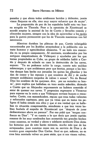 72                      BREVE HISTORIA DE MEXICO


pasadas y que ahora todos estabamos heridos y dolientes, jamas
vimos flaqueza en ella, sino muy mayor esfuerzo que de mujer".
      La proposition de paz de los espanoles hallo esta vez bue-
na acogida en Tlaxcala. Pese a la oposicion de Xicotencatl se
acordo aceptar la amistad de los de Cortes y llevarles comida y
ofrecerles mujeres, siempre con la idea de aprovechar a los teules
para la guerra permanente que los de Tlaxcala mantenian con IcTs
mexicanos.
      Mientras duraban las platicas de paz, Cortes infatigable
excursionaba por los pueblos atrayendose a la poblacion con su
trato humano y agenciandose alimentos.          Y
                                           no todo era concor-
dia en su propio campamento. Al contrario, encabezados por los
antiguos simpatizadores de Velazquez y ayudados por los que
tenian propiedades en Cuba, un grupo de soldados hablo a Cor'-
tes y despues de echarle en cara la destruccion de las naves,
expuso: "Ya no podemos sufrir la carga, cuanto mas mu'chas
sobrecargas,  y que andabamos peor que bestias, porque a las bes-
tias  desque ban hecho sus jornadas les quitan las albardas y les
dan de comer y las reposan y que nosotros de dia y de noche
siempre andabamos cargados de calzas y armas". No da Bernal
Diaz los nombres de los quejosos, dice, por no restarles su hon-
ra", pero explica que hablaban en tono medio soberbio, diciendo
a Cortes que un Alejandro seguramente no hubiera cometido el
error de quemar sus naves. Y proponian regresarse a Veracruz
para esperar en la costa a que Velazquez enviase buques a resca-
tarlos. Cortes, con mansedumbre,
                                   repuso que eran todos valientes
y esforzados capitanes, pero que ya veiaa que en todos los pe-
ligros el habia estado con ellos y que si era verdad que se halla-
ban en situacion comprometida, atendiesen a que tres veces ha-
bian burlado el empeno de Xicotencatl que "despues de jurar
desbaratarnos ahora no paresce". Por eso pidio que "tengan con-
fianza en Dios".
                   44
                        Y   en cuanto a lo que deci   que jamas capitan
romano de los muy nombrados ban acometido tan grandes hechos
como nosotros, es verdad y ahora y adelante mediante Dios diran
las historias que de esto haran memoria, mucho ms que de los

anf.epasados, pues nuestras cosas son en servicio de Dios         y de
nuestro gran emperador Don Carlos. Ansi es que, senores, no es
cosa bien acertada volver un paso atras, que si nos viesen volver,
 