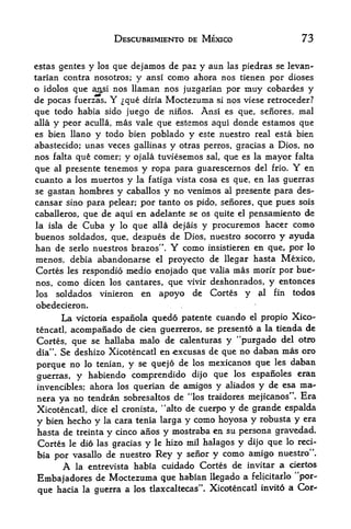 DESCUBRIMIENTO DE MEXICO                    73

estas gentes    y  que dejamos de paz y aun las piedras se levan-
                    Jos
tarian contra nosotros; y ansi como ahora nos tienen por dioses
o idolos que aj^si nos llaman nos juzgarian por muy cobardes y
de pocas fuerzas, Y que ditia Moctezuma si nos viese retroceder?
que todo habia sido juego de ninos. Ansi es que, seiiores, mal
alia y peor aculla, mas vale que estemos aqui donde estamos que
es bien llano       y todo bien poblado y   este nuestro real esta bien
abastecido; unas veces gallinas y otras perros, gracias a Dios, no
nos falta que comer; y ojala tuviesemos sal, que es la mayor falta
que             tenemos y ropa para guarescernos del frio. Y en
      al presente
cuanto a los muertos y la fatiga vista cosa es que, en las guerras
se gastan hombres y caballos y no venimos al presente para des-
cansar sino para pelear; por tanto os pido, senores, que pues sois
caballeros, que de aqui en adelante se os quite el pensamiento de
la isla de Cuba y lo que alia dejais y procuremos hacer como
buenos soldados, que, despues de Dios, nuestro socorro y ayuda
ban de serlo nuestros brazos".       Y
                                   como insistieren en que, por lo
menos, debia abandonarse el proyecto          de llegar hasta Mexico,
Cortes les respondio medio enojado que        valia mas morir por bue

nos, como dicen los cantares, que vivir       deshonrados, y entonces
los soldados vinieron en apoyo de             Cortes y al fin todos
obedecieron.
         La   victoria espanola   guedo patente cuando   el   propio Xico
tencatl, acompanado de cfen guerreros, se presento a la tienda de
Cortes, que se hallaba malo de calenturas y "purgado del otro
dia".Se deshizo Xicotencatl enexcusas de que no daban mas oro
                                                      les daban
porque no lo tenian, y se quejo de los mexicanos qtie
                                              los espanoles eran
guerras, y habiendo comprendido dijo que
invencibles; ahora los querian de amigos y aliados y de esa ma-
                                   4

nera     no tendran sobresaltos de los traidores mejicanos"* Era
        ya
Xicotencatl, dice el cronista, "alto de cuerpo y de grande espalda
y bien hecho y la cara tenia larga y como hoyosa y robusta y era
hasta de treinta y cinco anos y mostraba en su persona gravedad*
Cortes le dio las gracias y le hizo mil haldgos y dijo que lo red-
bia por vasallo de nuestro Rey y seiior y como amigo nuestro".
         A
         la entrevista habia cuidado Cortes de invitar a ciertos

Embajadores de Moctezuma que habian llegado a          felicitarlo "por

        hacia la guerra a los tlaxcaltecas". Xicotencatl invito a Cor-
 