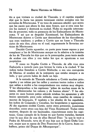 74                       BREVE HISTORIA DE MEXICO


t&s a que visitara su ciudad de Tlaxcala, y el capitan espafiol
dijo que lo haria tan pronto terminase ciertos arreglos con los
enviados de Moctezuma. Y en tono de amenaza aiiadio: que miren
que las paces que ahora le dan sean firmes, que si otra cosa ha-
cen los matara y destruira su ciudad. Hubo en seguida intercara-
bio de presentes, todo en presencia de los Embaj adores de Mocte
zuma. Y asi que se despidio Xicotencatl, los Embaj adores de
Moctezuma     dijeron a Cortes que desconfiase de los tlaxcaltecas,
qu    eran traidores, y pedian a Cortes que no fuese a Tlaxcala
antes de seis dias, plazo en  el cual, seguramente le llevarian no-

ticiasde Moctezuma.
      Decidio Cortes aguardar, en parte para tomar reposo y por
complacer a los de Moctezuma aunque en lo relativo a la traicion
de los de Tlaxcala les dijo que no le preocupaba, pues tenia modo
de acabar con ellos y con todos los que se opusieran a sus
propositos.
         Y
       como no llcgaba Cortes a Tlaxcala, de alia vino otra
Embajada a instarle para que hiciese la visita a la ciudad. Y los
indios todos llamaban a Cortes Malinche, o sea             una corruption
de Marina,       el   nombre de   la interprete   que estaba siempre a su
lado,        pronto habia de darle un hijo.
         y que
         A
         la entrada de Tlaxcala saludaron a Cortes muchos prin-,

cipales y no cabian por las calles y azoteas tantos indios e indias
que salian a recibir a los conquistadores con rostros muy alegres.
Y  les obsequiaban a los capitanes "pinas de muchas rosas de la
tierra, diferenciadas las colores       y de buenos    olores".   Y   les alo-
jaron en unos buenos patios adonde estaban los aposentos y alii
tenian aparejado, para cada soldado, unas Camillas de esteras y
mantas de henequen. Y tambien a los aliados de los espanoles,
los indios de Cempoala y Cocatlan, los hospedaron y agasajaron.
Al dia siguiente recibio Cortes, entre otros presentes, numerosas
doncellas, entre otras una hija del Viejo Xicotencatl. Todas estas
mujeres, despues de ser bautizadas, repartieronse entre los capi
tanes. Como ejemplo de la forma en que fueron tratadas, bastara
                                                        4

citar lo que dice de una de ellas Bernal Diaz: 'la que le toco a
Pedro de Alvarado, tuvo de el una hija que se llamo Dona Leo-
nor, mujer que es agora de Don Francisco de la Cueva, buen ca-
ballero, primo del Duque de Alburquerque".
 