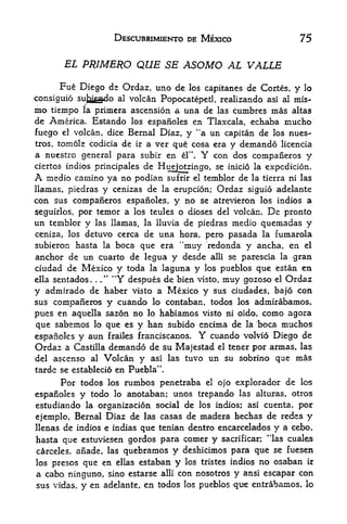 DESCUBRIMIENTO DE MEXICO                     75

       EL PRIMERO          QUE SE ASOMO AL VALLE
      Fiie Diego de Ordaz, uno de los capitanes de Cortes, y lo
consiguio sujagado al volcan Popocatepetl, realizando asi al mis-
mo tiempo la primera ascension a una de las cumbres mas altas
de America. Estando los espanoles en Tlaxcala, echaba mucho
fuego el volcan, dice Bernal Diaz, y "a un capitan de los mies-
tros, tomole codicia de ir a ver que cosa era y demando licencia
a nuestro general para subir en    el". Y con dos compaiieros y
ciertos indios principalesde Huejotzingo, se inicio la expedicion.
A  medio camino ya no podian sufrir el temblor de la tierra ni las
llamas, piedras y cenizas de la erupcion; Ordaz siguio adelante
con sus compafieros espanoles, y no se atrevieron los indios a
seguirlos, por temor a los teules o dioses del volcan. De pronto
un temblor y las llamas, la lluvia de piedras medio quemadas y
ceniza, los detuvo cerca de una hora, pero pasada la fumarola
subieron hasta la boca que era "muy redonda y ancha, en el
anchor de un cuarto de legua y desde alii se parescia la gran
ciudad de Mexico y toda la laguna y los pueblos que estan en
ella sentados. ." "Y despues de bien visto, muy gozoso el Ordar
                .




y admirado de haber visto a Mexico y sus ciudades, bajo con
sus compaiieros y cuando lo contaban, todos los admirabamos,
pues en aquella sazon no lo habiamos visto ni oido, como agora
que sabemos lo que es y ban subido encima de la boca muchos
espanoles y aun frailes franciscanos. Y cuando volvio Diego de
Ordaz a Castilla demando de su Majestad el tener por armas, las
del ascenso al      Volcan y   asi las tuvo   un su sobrino que mas
tarde se establecio en Puebla".
      Por todos   los rumbos penetraba el ojo explorador de Ics

espanoles y   todo lo anotaban; unos trepando las alturas, otros
estudiando la organization social de los indios; asi cuenta, por
ejemplo, Bernal Diaz de las casas de madera hechas de redes y
llenas de indios e iadias que tenian dentro encarcelados y a cebo,
hasta que estuviesen gordos para comer y sacrificar; *Uas cuales
carceles, anade, las qu^bramos y deshicimos para que se fuesen
los presos que en ellas estaban y los tristes indios no osaban ir
a cabo ninguno, sino estarse alii con nosotros y ansi escapar con
sus vidas,   y en   adelante, en todos los pueblos   que entrabamos,   lo
 
