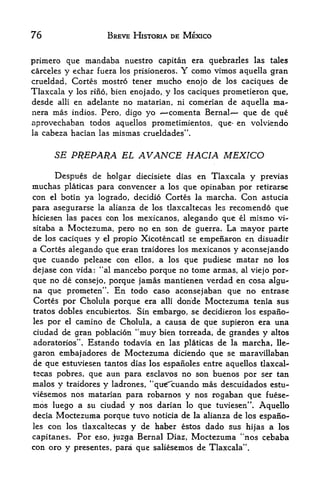 76                   BREVE HISTORIA DE MEXICO


primero que mandaba nuestro capitan era quebrarles las tales
                                      Y
carceles y echar fuera los prisioneros.   como vimos aquella gran
crueldad, Cortes mostro tener mucho enojo de los caciques de
Tlaxcala y los rino, bien enojado, y los caciques prometieron que,
desde alii en adelante no matarian, ni comerian de aquella ma-
nera mas indios. Pero, digo yo      -comenta Bernal    que de que
aprovechaban   todos aquellos prometimientos, que* en volviendo
la cabeza hacian las mismas crueldades".



       SE PREPARA EL         AVANCE HACIA MEXICO
     Despues de holgar diecisiete dias en Tlaxcala y previas
muchas platicas para convencer a los que opinaban por retirars-e
con   elbotin ya logrado, decidio Cortes la marcha. Con astucia
para asegurarse la alianza de los tlaxcaltecas les recomendo que
hiciesen las paces con los mexicanos, alegando que el mismo vi-
sitaba a Moctezuma, pero no en son de guerra* La mayor parte
de los caciques y el propio Xicotencatl se empenaron en disuadir
a Cortes alegando que eran traidores los mexicanos y aconsejando
que cuando pelease con ellos, a los que pudiese matar no los
dejase con vida: *'al mancebo porque no tome armas, al viejo por-
que no de consejo, porque jamas mantienen verdad en cosa algu*-
na que prometen". En todo caso aconsejaban que no entrase
Cortes por Cholula porque era alii donde Moctezuma tenia sus
tratos dobles encubiertos. Sin embargo, se decidieron los espano-
les por el camino de Cholula, a causa de que supieron era una
ciudad de gran poblacion "muy bien torreada, de gfandes y altos
             f

adoratorios'  Estando todavia en las platicas de la marcha, lle-
                 .




garon emba| adores de Moctezuma diciendo que se maravillaban
de que estuviesen tantos dias los espafioles entre aquellos tlaxcal
tecas pobres, que aun para esclavos no son buenos por ser tan
malos y traidores y ladrones, "qu^cuando mas descuidados estu-
viesemos nos matarian para robarnos y nos rogaban que fuese-
mos luego a su ciudad y nos darian lo que tuviesen". Aquello
decia Moctezuma porque tuvo noticia de la alianza de los espano-
les con los tlaxcaltecas y de haber estos dado sus hijas a los
capitanes. Por eso, juzga Bernal Diaz, Moctezuma "nos cebaba
con oro y presentes, para que saliesemos de Tlaxcala".
 
