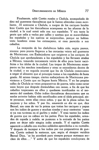 DESCUBRIMIENTO DE MEXICO                     77

       Finalmente, salio Cortes rumbo a Cholula, acompanado de
diez mil guerreros tlaxcaltecas que le fueron ofrecidos como auxi-
liares. Al acercarse a Cholula, a ruegos de los caciques locales
hizo Cortes que los tlaxcaltecas acampasen en las afueras de la
ciudad, a la cual entro solo con sus espanoles.     Yera tanta la
gente que salia a verlos por calles y azoteas que se maravillaban
los espafioles y los natives se sorprendian, porque no habian
visto hombres como los extranjeros, ni cosa parecida a sus
caballos.
       La recepcion de los cholultecas habia sido, segun parece,
sincera; pero pronto llegaron a las cercanias veinte mil guerreros
de Moctezuma, con Embajadores que exigieron a los caciques de
Cholula que aprehendiesen a los espafioles y los llevasen atados
a Mexico, tomando unicamente veinte de ellos para hacer sacri-
ficios a los idolos de la ciudad. Las tropas de Moctezuma acam-

paron en los ranches inmediatos y otras se escondieron dentro de
la ciudad, y en seguida ocurrio que los de Cholula comenzaron
a negar el alimento que al principio traian a los espafioles de buen
grado. Al mismo tiempo, ciertos embajadores de Moctezuma pre-
vinieron a Cortes que no llegase hasta Mexico.     Y  en las propias
calles de Cholula se veian preparativos de guerra, tales como cavar
unos hoyos que despues disimulaban con ramas, a fin de que los
caballos tropezasen en ellos y quedaran inutilizados en el mo-
mento del combate. Ocho indios tlaxcaltecas denunciaron cftre en
noche anterior habian sido sacrificados ante el idolo principal, sie-
te personas, entre ellas cinco ninos, y que de la plaza salian las
mujeres y los ninos.    Y por fin, amanecio un -dia en- que, dice
Bernal, era cosa de ver la priesa que traian los caciques y papas
con los indios de guerra y muchas risadas y muy contentos "como
si ya nos tuvieran en el garlito y redes". Yeran tantos los indios
de guerra que no cabian en los patios. Pero los espafioles, arma-
dos de espada y rodela, se pusieron a la entrada de los patios
para no dejar salir nin<jun inidio armado.     Y
                                               el capitan Cortes

aparecio a caballo con muchos soldados apercibidos a su custodia.
Y  despues de increpar a los indios por sus preparativos de gue-
rra, Cortes ordeno la matanza, que, segun el .siempre veridico
Bernal Diaz, "se les acordara para siempre porque matamos mu
chos de ellos. ."
                .   Y anfes de que los espafioles conduyesen de
 