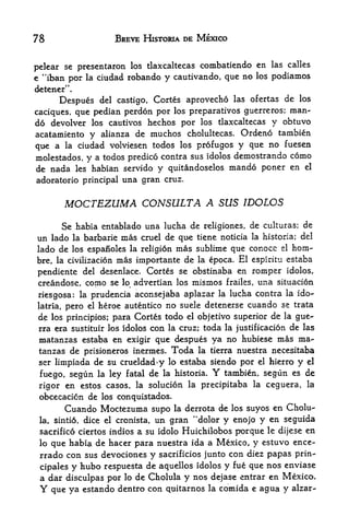 78                     BREVE HISTORIA DE MEXICO


                                                   en las calles
pelear se presentaron los tlaxcaltecas combatiendo
e "iban por la ciudad robando y cautivando, que no los podiamos
detener".
      Despues del castigo, Cortes aprovecho las ofertas de los
caciques, que pedian perdon por los preparatives guerreros;
                                                            man-
do devolver los cautivos hechos por los tlaxcaltecas y obtuvo
acatamiento y alianza de muchos cholultecas. Ordeno tambien
que a la ciudad volviesen todos los profugos y que no fuesen
molestados, y a todos predico contra sus idolos demostrando como
de nada     les   habian servido y quitandoselos mando poner en          el

adoratorio principal una     gran cruz.


         MOCTEZUMA CONSULTA A SUS IDOLOS
     Se habia entablado una lucha de religiones, de           culturas; de
un lado la barbarie mas cruel de que tiene noticia la         historia; del
                                mas sublime que conocc el horn-
lado de los espanole$ la religion
                  mas importante de la epoca. El espiritu estaba
bre, la civilizacion
pendiente del desenlace. Cortes se obstinaba en romper idolos,
creandose, como se lo advertian los mismos frailes, una situacion
riesgosa: la prudencia aconsejaba aplazar la lucha contra
                                                           la ido-

latria, pero el heroe autentico no suele detenerse cuando se trata

 de los principios; para Cortes todo el objetivo superior de la gue-
 rra era sustituir los idolos con la cruz; toda la justification de las
 matanzas estaba en exigir que despues ya no hubiese mas ma-
 tanzas de prisioneros inermes. Toda la tierra nuestra necesitaba
 ser limpiada de su crueldad>y lo estaba siendo por el hierro y el

 fuego, segun la ley fatal de la historia.      Y
                                            tambien, segun es de
 rigor en estos casos, la solucion la precipitaba la ceguera, la
 obcecacion de los conquistados.
         Cuando Moctezuma supo         la derrota   de los suyos en Cholu-
 la,   sinti6, dice el cronista,   un gran "dolor y enojo y en seguida
 sacrifico ciertos indios a su idolo Huichilobos porqtte le dijese en
 lo que habia de hacer para nuestra ida a M&xico, y estuvo ence-
 rrado con sus devociones y sacrificios junto con diez papas prin-
 cipales y hubo respuesta de aquellos idolos y
                                               fue que nos enviase
 a dar disculpas por lo de Cholula y nos dejase entrar en Mexico*
 Y que ya estando dentro con quitarnos la comida e agua y alzar-
 