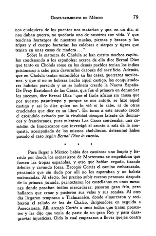 DESCUBRIMIENTO DE MEXICO                         79


nos cualquiera de los puentes nos matarian y que, en un dia, si
nos daban guerra, no quedaria uno de nosotros con vida. Y que
tendrian hartazgos de nuestros muslos, piernas y brazos y las
tripas y el cuerpo hartarian las culebras e sierpes            y   tigres   que
tenian en unas casas de madera.
      Sobre    matanza de Cholula se ban escrito muchos capita-
               la
los condenando a los espanoles; acerca de ella dice Bernal Diaz

que tanto en Cholula como en los demas pueblos tenian los indios
prisioneros a cebo para devorarlos despues del sacrificio. Ademas,
que en Cholula tenian ^scondidos en las casas, guerrero,s mexica-
nos, y que si no se hubiera hecho aquel castigo, los conquistado^
res habrian perecido y no se hubiera creado la Nueva Espaiia.
De Fray Bartolome de las Casas, que fue el primero en denunciar
los sucesos, dice Bernal        Diaz "que   el fraile   afirma sin causa que

por nuestro pasatiempo y porque se nos an to jo, se hizo aquel
                                                     ni de otras
castigo y asi lo dice quien no lo vi6 ni lo sabe,
crueldades que dice en su libro". En torno a este asunto credo
el escandalo avivado por la rivalidad siempre latente de domini-

cos y franciscanos, pues mientras Las Casas condenaba, una co*-
mision de franciscanos que investig6 el asunto a raiz de la con-
quista, acompanada de los mismos cholultecas,
                                                determin6 haber

pasado   el   caso segun Bernal Diaz lo cuenta.




      Para llegar a Mexico habia dos caminos: uno limpio y ba-
rrido por donde los mensajeros de Moctezuma se empenaban que
 fuesen las tropas espanolas, y otro que habian cegado, tirande
 arboles y cavando fosas. Escogio Cortes el camino embarazado,
 pensando que   sin duda por alii no los esperaban y no habria
 emboscadas. Al efecto, fue preciso subir cuestas penosas: despues
 de la primera Jornada, pernoctaron los castellanos en unos meso-
 nes donde posaban indios mercaderes; pasaron gran frio, pero
 hallaron que cenar y pusieron sus velas y sus rondas. Al otro
 dia llegaron temprano a Tlalmanalco, donde almorzaron y reci-
 bieron el saludo de los de Chalco, dirigiendose en seguida a
 Amecameca.          arengo Cortes a unos indios que traian presen-
                    Alii
 tes y les dijo que venia de parte de un gran Rey y para desa-
                                              a llover quejas contra
 graviar injusticias. Oido lo cual empezaron
 