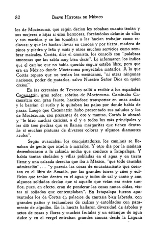 80                                     BREVE HISTORIA DE MEXICO


los de Moctezuma, que segun decian les robaban cuanto tenian y
sus mujeres e hijas si eran hermosas, forzandolas delante de ellos
                                                          como es-
y sus maridos y se las tomaban o las hacian trabajar
clavas; y que les hacian llevar en canoas y por tierra,  madera de
                                               servicios como sem-
pinos y piedra y lena y maiz y otros muchos
brar maizales. Cortes, dice el cronista, los consolo con "palabras
amorosas que las sabia muy bien decir". Le informaron los indios
que    caminb que no habia querido seguir estaba libre, pero que
       el

era en Mexico donde Moctezuma proyectaba matarlos. A lo que          4



Cortes repuso que no tenian los mexicanos, 'ni otras ningunas
naciones, poder de matarlos, salvo Nuestro Senor Dios en quien
creian".
           En          de Tex coco salio a recibir a los espanoles
                las cercanias

Cacaynatzin. gran         sobrino de Moctezuma. Caminaba Ca-
                                      senior,
camatzin con gran fausto, haciendose transportar en unas andas
y le barrian el suelo y le quitaban las pajas ppr donde habia de
pasar. Luego que Cacamatzin hubo presentado sus saludos y los
de Moctezuma, con presentes de oro y mantas, Cortes lo abrazo
y "le hizo muchas caricias, a el y a todos los mas principales y
les dio tres          piedras que se llaman margaritas que tienen dentro
de    si    muchas pinturas de diversos colores y algunos diamantes
azules".

        Segun avanzaban los conquistadores, los cafiiinos se lie-
 naban de gente que acudia a mirarlos. Y otro dia por la maiiana
 desembocaron a la calzada ancha que conduce a Ixtapalapa. Y
 habia tantas ciudades y villas pobladas en el agua y en tierra
 firme y una calzada derecha que iba a Mexico, "<H4 todo causaba
                 tf
 admiraci6n       *'y parecia las cosas de encantamiento que cuen-*
                      .   .   .



 tan en el libro de Amadis, por las grandes torres y cues y edi-
 ficios que tenian dentro en el agua y todos de cal y canto y aun

 algunos soldados decian que si aquello que veian era entre sue-
 nos, pues, en efecto, eran de ponderar las cosas nunca oidas, vis
 tas ni sonadas que contemplaban' En Ixtapalapa fueron apo-
 sentados los de Cortes en palacios de canteria bien labrada, con
 grandes patios y techumbres de cedros y entoldados con para-
 mento de algodon. En la huerta hallaron diversidad de arboles y
 setos de rosas                   y   flores   y muchos      y un estanque de agua
                                                          frutales
 duke y en            <el         vergel   entraban grandes canoas desde la Laguna
 