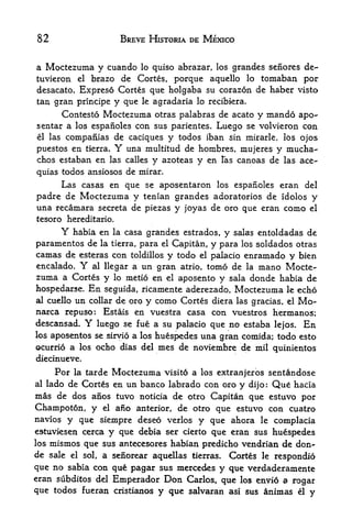82                      BREVE HISTORIA DE MEXICO


a Moctezuma y cuando lo quiso abrazar, los grandes senores de~
tuvieron el brazo de Cortes, porque aquello lo tomaban por
desacato, Expreso Cortes que holgaba su corazon de haber visto
tan gran principe  y que le agradaria lo recibkra.
        Contesto Moctezuma otras palabras de acato y mando apo-
sentar a los espanoles con sus parientes. Luego se volvieron con
el las compafiias de caciques y todos iban sin mirarle, los ojos

puestos en tierra.     Y
                     una multitud de hombres, mujeres y mucha-
chos estaban en las calles        y azoteas y en       fas   canoas de las ace-
quias todos ansiosos de mirar.
     Las casas en que se aposentaron los espanoles eran del
padre de Moctezuma y tenian grandes adoratorios de Idolos y
una recamara secreta de piezas y joyas de oro que eran como el
tesoro hereditario.
        Y
        habia en la casa grandes estrados, y salas entoldadas de
paramentos de la tierra, para el Capitan, y para los soldados otras
camas de esteras con toldillos y todo el palacio enramado y bien
encalado.   Y   al llegar a    un gran      atrio.   tomo de   la   mano Mocte
zuma a Cortes y        lo   metio en
                                 aposento y sala donde habia de
                                       el

hospedarse. En seguida, ricamente aderezado, Moctezuma le echo
al cuello un collar de oro y como Cortes diera las
                                                   gracias, el Mo-
narca repuso: Estais en vuestra casa con vuestros hermanos;
descansad.    Yluego se fue a su palacio que no estaba lejos. En
los aposentos se sirvio a los     huespedes una gran comida; todo esto
ocurrio a los ocho dias del        mes de noviembre de mil quinientos
diecinueve.
       Por la tarde Moctezuma visito a los extranjeros sentandose
al   lado de Cortes en un banco labrado con oro y dijo: Qu hacia
mas de dos anos tuvo            de otro Capitan que estuvo por
                               noticia
Champoton, y      el   ano
                       anterior, de otro que estuvo con cuatro
navios y que siempre deseo verlos y que ahora le complacia
estuviesen cerca y que debia ser cierto que eran sus huespedes
los mismos que sus antecesores habian predicho vendrian de don
de sale el sol, a senorear aquellas tierras. Cortes le respondio
que no sabia con que pagar sus mercedes y que verdaderamente
eran subditos del Emperador Don Carlos, que los enyio a rogar
que todos fueran cristianos y que salvaran asi SHS teimas el y
 