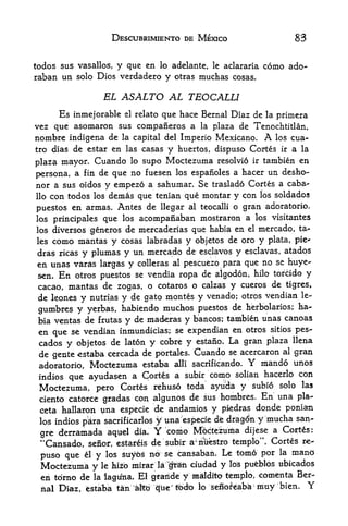 DESCUBRIMIENTO DE MEXICO                                  83

todos sus vasallos, y que en lo adelante, le aclararia como ado-
raban un solo Dios verdadero y otras muchas cosas.

                       EL ASALTO AL TEOCALLI
     Es inmejorable el relato que hace Bernal Diaz de la primera
vez que asomaron sus companeros a la plaza de Tenochtitlan,
nombre indigena de la capital del Imperio Mexicano.      los cua-            A
tro dias de estar en las casas y huertos, dispuso Cortes ir a la

plaza mayor. Cuando lo supo Moctezuma resolvio ir tambien en
                                               a hacer un desho-
persona, a fin de que no fuesen los espafioles
nor a sus oidos y empezo a sahumar. Se traslado Cortes a caba-
llo con todos los dems que tenian que montar y con los soldados

puestos en armas. Antes de llegar al teocalli o gran adoratorio,
los principales que los acompafiaban mostraron a los visitantes
los diversos generos de mercaderias que habia en el mercado, ta
les   como mantas y     cosas labradas y objetos de oro y plata, pie-
dras ricas y      plumas y un mercado de esclavos y esclavas, atadps
en unas varas largas y colleras al pescuezo para que no se huye-
sen. En otros puestos se vendia ropa de algodon, kilo tofcido y
cacao, mantas de zogas, o cotaros o calzas y cueros de tigres,
 de leones y nutrias y de gato montes y venado; otros vendian le-
                                                                ha
 gumbre$ y yerbas, habiendo muchos puestos de herbolarios;
 bia ventas de frutas y  de maderas y bancos; tambien unas canoas
 en que se vendian inmundicias; se expendian en otros sitios pes-
 cados y objetos de laton y cobre y estafio* La gran plaza llena
 de gente estaba cercada de portales. Cuando se acercaron al gran
 adoratorio, Moctezuma estaba alii sacrificando.         mando unos    Y
 indios que ayudasen a Cortes      a subir como solian hacerlo con
 Moctezuma, pero Cortes rehuso toda ayuda y subio solo las
 ciento catorce gradas con algunos de sus hombres. En una pla-
 ceta hallaron una especie de andamios y piedras donde ponia-n
 los indios p&ra sacrificarlos y una especfe de dr^igdn y mucha san-

 gre derramada aquel              dia.   Y   como Mpctezunaa           dijese a Cortes:
                              estareis de subir a          riuestro templo' Cortes re-
                                                       :

 "Cansado,    seiior      r



                                                                 la mand
 puso que    el    y   los   suybs no se cansaban. Le tomo pbr
 Moctezuma                hizo mirar Ia"pii ciudad y los pueblos ubicados
                  y'lfe
 en tdrno de      la lagu^ia.      El    f aiide   y   maldrto templo, comenta Ber
       Diaz, estaba tan           liltbrepie" tbcte lo       seilof eabia iriuy 'bien.
                                                                         ;

                                                                                         Y
 