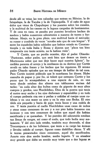 84                       BREVE HISTORIA DE MEXICO


desde   alii   se veian las tres calzadas que entran en Mexico, la de
Ixtapalapa, la de Tacuba y la de Tepeaquilla.         Y
                                                 el cano de agua

dulce que viene de Chapultepec y los puentes sobre los canales,
y la multitud de las canoas en la laguna cargadas de bastimentos.
Y    de casa en casa, se pasaba por puentes levadizos hechos de
madera y habia numerosos adoratorios a manera de torres y for-
talezas. Abajo, -en la <gran plaza, una multitud hacia el mercado;
su rumor y zumbido de voces "sonaba mas que de una lengua". Y
entre los espaiioles habia soldados que habian estado en Constan-
tinopla y en toda Italia y Roma y dijeron que "plaza tan bien
compasada con tanto acierto, no la habian visto".
      Y Cortes, que no perdia ocasion, dijo al padre Olmedo:
"Pareceme, senor padre, que sera bien que demos un tiento a
Moctezuma sobre que nos deje hacer aqui nuestra Iglesia". In-
creibles parecen el arrojo y la confianza en su destino que Cortes
revelo en tales frases y los hechos que las siguieron. El mismo
padre Olmedo opinaba que no era tiempo de hablar de tal cosa.
Pero Cortes insistio pidiendo que le ensefiaran los dioses. Hubo
consul ta de papas y, por fin, se tolero que entrasen Cortes y los
pocos que lo acompanaban a una especie de sala, en
                                                              una
torre donde estaban dos altares con tablazones encima del
techo; "en cada altar dos bultos como de gigante de muy altos
cuerpos y gordos, uno Huichilbbos, Dios de la guerra que tenia
el rostro muy ancho y los ojos disformes y espantables y en todo

el cuerpo pedreria con oro y perlas y cenidas al cuerpo unas cu-

lebras y en una mano un arco y en la otra una flecha. El otro
idolo era pequeno y hacia de paje; tenia lanza y una rodela de
oro.    Ytenia puestos al cuello Huichilobos unas caras de indios

y  otras como corazones de oro y a sus pies habia braseros con
incienso y con tres corazones de indios que aquel dia habian
sacrificado y se quemaban.         Y
                                las paredes del adoratono estaban

tan llenas de sangre,  asi como el suelo, que todo hedia muy ma-

lamente.       Y   del otro lado estaba, tambien   muy    decorado,    el   dios

Texcatepuca o de         los Infiernos,   que tenia a su cargo   las   animas
y    llevaba ceiiido al cuerpo, figuras como diablillos chicos. alii    Y
le    tenian presentados cinco corazones, aquel dia sacrificados.
Aparte otro dios medio hombre, medio lagarto. Y un atambor
muy grande que daba un sonido muy triste que a dos leguas se
 