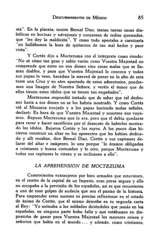 DESCUBRIMIENTO DE MEXICO                  85

oia". En la placeta, insistc Bernal Diaz, tenian tantas cosas dia-
bolicas en bocinas y naVajones
                                 y corazones de indios quemados,
que "les doy la maldicion".      Y
                                 como todo apestaba a carniceria
"no hallabamos     la    hora de quitarnos de tan mal hedor    y peor
vista".

        Y
        Cortes dijo a Moctezuma con el interprete como riendo:
"No     como tan gran y sabio varon como Vuestra Majestad no
        se
comprende que estos no son dioses sino cosas malas que se Ha-
man diablos, y para que Vuestra Majestad lo conozca y todos
sus papas lo vean, hacedme la merced de poner en lo alto de esta
    una Cruz y en otro apartado de estos adoratorios, pondre-
torre
mos una Imagen de Nuestra Seiiora, y vereis el temor que de
ellos tienen estos idolos
                        que os tienen tan enganados".
        Moctezuma respondio  irritado que de saber c[ue tal desho-
nor haria a sus dioses no se los habria mostrado. Y como Cortes
vio al Monarca enojado y a los papas haciendo malas senales,
declaro: Es hora de que Vuestra Majestad y nosotros nos
                                                             vaya-
mos. Repuso Moctezuma que lo era, pero que el debia quedarse
para rezar   yhacer sacrificios por el desacato de haberles mostra-
do   los idolos.Bajaron Cortes y los suyos.           A
                                                 los pocos dias hi"
cieron construir un altar en los aposentos que les habian dedica-
do y alii rezaban, dice Bernal Diaz, Cortes y sus capitanes de-
lante del altar e imagenes, lo uno porque "lo eramos obligados
a cristianos y buena costumbre y lo btro, porque Moctezuma y
todos sus capitanes lo viesen    y   se inclinasen a ello".


             LA APREHENSION DE                     MOCTEZUMA
       Cuatrocientos extranjeros por bien armados que estuviesen,
en el centro de la capital de un Imperio, eran presa segura
                                                              y ello
no escapaba a la prevision de los esparLoles, asi es que recurrieron
a uno de esos golpes de audacia que son el pasmo de la historia.
Para emprender estos sucesos es preciso reflexionar en el estado
de animo de Cortes, que el mismo describe en su segunda carta
al Rey: "Yo animaba a los soldados diciendoles
                                                   que jamas en los
espaiioles, en ninguna parte hubo falla y que estabamos en dis-
posicion de ganar para Vuestra Majestad los mayores reinos y
seriiorios que habia en el mundo
                                       y ademas, como cristianos,
                                       .   .   .
 