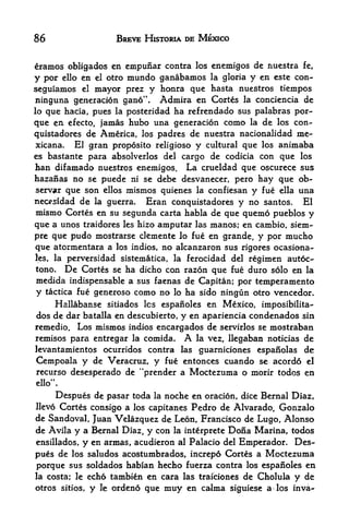 86                    BREVE HISTORIA DE MEXICO


eramos obligados en cmpuiiar contra los enemigos de nuestra fe,
y por ello en el otro mundo ganabamos la gloria y en este con-
seguiamos el mayor prez y honra que hasta nuestros tiempos
ninguna generacion gano". Admira en Cortes la conciencia de
lo que hacia, pues la posteridad ha refrendado sus palabras por-

que en efecto, jamas hubo una generacion como la de los con-
quistadores de America, los padres de nuestra nacionalidad me-
xicana.   El gran proposito religioso y cultural que los animaba
es bastante para absolverlos del cargo de codicia con que los
han difamado nuestros enemigos. La crueldad que oscurece sus
hazanas no se puede ni se debe desvanecer, pero hay que ob
server que son ellos mismos quienes la confiesan y fue ella una
nec^sidad de la guerra. Eran conquistadores y no santos. El
mismo Cortes en su segunda carta habla de que quemo pueblos y
que a unos traidores les hizo amputar las manos; en cambio, siem-
pre que pudo mostrarse clemente lo fue en grande, y por mucho
que atormentara a los indios, no alcanzaron sus rigores ocasiona-
les,                             la ferocidad del regimen autoc-
        la perversidad sistematica,
tono.           De
           Cortes se ha dicho con razon que fue duro solo en la
medida indispensable a sus faenas de Capitan; por temperamento
y tactica fue generoso como no lo ha sido ningun otro vencedor.
    Hallabanse sitiados les espaiioles en Mexico, imposibilita-
dos de dar batalla en descubierto, y en apariencia condenados sin
remedio. Los mismos indios encargados de servirlos se mostraban
remisos para entregar la comida.      A
                                   la vez, llegaban noticias de
levantamientos ocurridos contra las guarniciones espanolas de
Cempoala y de Veracruz, y fue entonces cuando se acordo el
recurso desesperado de "prender a Moctezuma o morir todos en
       f>
ello        .



     Despues de pasar toda la noche en oracion, dice Bernal Diaz,
llevo Cortes consigo a los capitanes Pedro de Alvarado, Gonzalo
de Sandoval, Juan Velazquez de Leon, Francisco de Lugo, Alonso
de Avila y a Bernal Diaz, y con la interprete Dona Marina, todos
ensillados, y en annas, acudieron al Palacio del Emperador. Des
pues  de los saludos acostumbrados, increpd Cortes a Moctezuma
porque sus soldados habian hecho fuerza contra los espaiioles en
la costa; le echo tambien en cara las traiciones de Cholula y de
otros sitios, y le ordeno que muy en calma siguiese a los inva-
 