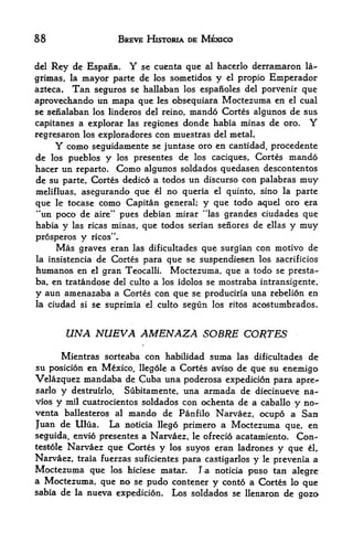 88                        BREVE HISTORIA DE MEXICO


del   Rey de Espana,          Y
                         se cuenta que al hacerlo derramaron la-
grimas, la mayor parte   de los sometidos y el propio Emperador
azteca. Tan seguros se hallaban los espafioles del porvenir que
aprovechando un mapa que les obsequiara Moctezuma en el cual
se senalaban los linderos del reino, mando Cortes algunos de sus
capitanes a explorar las regiones donde habia minas de oro.                 Y
regresaron los exploradores con muestras del metal.
       Y
       como seguidamente se juntase oro en cantidad, procedente
de los pueblos y los presentes de los caciques, Cortes mando
hacer un reparto. Como algunos soldados quedasen descontentos
de su parte, Cortes dedico a todos un discurso con palabras muy
melifluas, asegurando que el no queria el quinto, sino la parte
que            como Capitan general; y que todo aquel oro era
       le tocase
"un poco de aire" pues debian mirar "las grandes ciudades que
habia y las ricas minas, que todos serian senores de ellas y muy
prosperos      y    ricos'V
        Mas
          graves eran las dificultades que surgian con motivo de
la insistenciade Cortes para que se suspendiesen los sacrificios
humanos en el gran Teocalli. Moctezuma, que a todo se presta-
ba, en tratandose del culto a los idolos se mostraba intransigente,
y aun amenazaba a Cortes con que se produciria una rebelion en
la    ciudad   si   se suprimia   el   culto segun los ritos acostumbrados.



           UNA NUEVA AMENAZA SOBRE CORTES
      Mientras sorteaba con habilidad suma las dificultades de
su posicion en Mexico, llegole a Cbrtes aviso de que su enemigo
Velazquez mandaba de Cuba una poderosa expedicion para apre-
sarlo  y destruirlo. Subitamente, una armada de diecinueve na-
vios y mil cuatrocientos soldados con ochenta de a caballo y no-
venta ballesteros al mando de Panfilo Narvaez, ocupo a San
Juan de Ulua. La noticia Heg6 primero a Moctezuma que, en
seguida, envio presentes a Narvaez, le ofrecio acatamiento. Con-
testole Narvaez que Cortes y los suyos eran ladrones y que el,
Narvaez, traia fuerzas suficientes para castigarlos y le prevenia a
Moctezuma que los hiciese matan la noticia puso tan alegre
a Moctezuma, que no se pudo contener y conto a Cortes lo que
sabia de la nueva expedicion.             Los soldados   se llenaron de   goz6
 