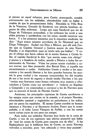 DESCUBRIMIENTO DE MEXICO                     89

al pensar en aquel refuerzo, pero Cortes, preocupado, entablo
conversation con los soldados, ofreciendoles todo su haber a
cambio de que le permaneciesen fieles. Mandaba la Villa Rica
de la Veracruz, Gonzalo de Sandoval, con setenta hombres, al-
gunos de ellos enfermos. Luego que supo Sandoval que los de
Diego de Velazquez avanzaban, a los enfermos los envio a una
aldea proxima y quedandose con los sanos, mando construir una
horca.    Y
          a los primeros emisarios que le requerian rendition, les
dijo: "Aqui somos mejores servidores de Su Majestad que no
Diego Velazquez. Andad con Dios a Mexico, que alii esta Cor
tes que es Capitan General y Justicia
                                         mayor de esta Nueva
Espana, y os respondera; aqui no teneis mas que hablar". Y co-
mo            que hacia cabeza d6 la mision llamase a Cortes fe
     el clerigo

lon, el capitanSandoval le dijo "que mentia como ruin clerigo"
y presos y a hombros de indios, mando a Mexico a todqs los co-
misionados de Narvaez. Veian los presos tantas ciudades y co-
sas nuevas, que iban pensando, dice Bernal Diaz, si aquello era
encantamiento o sueno. Adelantose Cortes a recibir a los men-
sajeros y los mando libertar y les hizo grandes honores; les mos-
tro la gran ciudad y las riquezas conquistadas; les dio tejuelos
de orp y los envio de regreso a donde estaba Narvaez y Jos que
'

 Venian muy bravosos como leones volvieron muy mansos y pfre-
ciendose a Cortes como sus servidores", y "todavia no llegaban
a Cempoala y ya comenzaban a convpcar a los de Narvaez para
que se pasasen      al   bando de Hernan Cortes".
        Asimismo,   los principales capitanes   de Cortes escribieron   a,

los amigos suyos que venian en     armada, y
                                      la               Narvaez,
                                                    al propio
ofreciendoles amitftad y rogandoles no perturbasen a los indios,
por ser pocos los espanoles. El mismo Cortes escribio en buenos
terminos a Narvaez y al Secretario Andres Duero que lo acom-
paiiaba, y al oidor Lucas Vazquez de Ayllon, y con las cartas
envio ciertas joyas de oro para sus amigos.
     Ante todos sus soldados Narvaez hizo burla de la carta de
Cort&s, y uno de sus capitanes mas adictos prometio que habia
de  "asar las orejas de Cortes para comerse una de ellas".   los  A
Embajadores que le hablaron    bien de Cortes, no quiso Narvaez
volverlos a escuchar, pues *'era cabezudo y venia muy pujante".
 