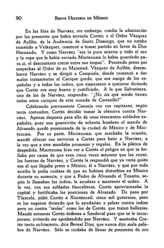 90                          BREVE HISTORIA DE MEXICO


         En      de Narvaez, sin embargo, cundia la admiracion
              las filas

por los prcsentes que habia cnviado Cortes; y el Oidor Vazquez
de Ayllon, de la  Audiencia de Santo Domingo, que no estaba
sometido a Velazquez, comenzo a tomar partido en favor de Don
Hernando. Y como Narvaez "era la pura miseria y todo el oro
y   la   ropa que   le    habia enviado   Moctezuma   lo   habia guardado pa
ra   si,   el descontento crecia entre sus tropas".        Poniendo preso por
                                              de Ayllon, desem-
sospechas al Oidor de su Majestad, Vazquez
barco Narvaez y se dirigio    a Cempoala, donde comenzo a dar
malos tratamientos al Cacique gordo, que era amigo de los es-
                                             a que j arse diciendo
pafioles y a todos los indios, que empezaron
que Cortes era muy bueno y justificado. A lo que Salvatierra,
uno de los de Narvaez, respondia: '^No ois que miedo tienen
todos estos caciques de este nonada de Cortesillo?"
     Celebrando previamente Consejo con sus capitanes, segun
tenia costumbre, Cortes decidio tomar la ofensiva contra Nar-
vaez. Apenas disponia para ello de unos trescientos soldados es-
parioles, pues una guarnicion de
                                 ochenta hombres al mando de
Alvarado quedo posesionada de la ciudad de Mexico y de Moc
tezuma.    Por su parte, Moctezuma, que acechaba la ocasion,
mando   ofrecer sus servicios a Cortes para batir a Narvaez, a
lavez que a este mandaba promesas y regalos. En la platica de
despedida, Moctezuma hizo ver a Cortes el peligro
                                                  en que se ha-
llaba por causa de   que eran cinco veces mayores que las suyas,
las fuerzas de Narvaez, y Cortes le respondi6 que ya veria quien
era el que llegaba preso a Mexico, il o Narvaez, y que por todo
auxilio le pedia cuidase de que no hubiese disturbios en Mexico
durante su ausencia, y que a Pedro de Alvarado el Tonatiu, se
gun le llamaban los indios, le ayudase a mantener el orden. A
la vez, con sus soldados tlaxcaltecas, Cortes aprovisionaba la

capital y fortificaba las posiciones de Alvarado.   De paso por
Tlaxcala, pidio Cortes   a Xicotencatl, cinco mil guerreros, pero
se los negaron diciendo          ayudarian a pelear contra indios
                                  que   lo

pero no contra "teules"           como
                                    de Cortes, que traian ballestas.
                                          los
Mando entonces Cortes 6rdenes     a Sandoval para que se le incor-
porase, evitando ser aprehendido por Narv&ez.                Y
                                                     mostraba Cor
tes tanto sufrimiento, dice Bernal Diaz, que nunca* dijo mala pala-
bra de Narvaez. Solo se cuidaba de llenar de presentes de oro
 