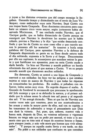 DESCUBRIMIENTO DE MEXICO                              91


y  joyas a los distintos etnisarios que del campo enemigo le lle-
gaban. Ganando tiempo y disimulando con el envio de Juan Ve
lazquez, como embajador suyo ante Narvaez, llego Cortes con
sus tropas hasta Cempoala. Eran doscientos cincuenta
                                                       para com-
batir   un numero cinco veces mayor, segun justamente habia ob-
servado Moctezuma.      Y tan confiado estaba Narvaez, que el
Cacique gordo, que se habia distanciado de Cortes porque no
consiguio que Narvaez le devolviese las mantas que le habia
robado, previno a Narvaez y le dijo "que estaba demasiado con
fiado y que los de Cortes no eran como ellos y que cuando me-
nos lo pensasen alii los matarian"      Se tomaron a burla estas
palabras  del Cacique, pero aprestose Narvaez a la defensa de
Cempoala disponiendo su gente en un llano donde estuvo todo
el dia sufriendo, expuesta a la lluvia
                                        y el fango. Descontentos
por ello sus capitanes, le aconsejaron que mandase retirar la gen
te y que fortificase sus aposentos, pues no seria Cortes osado a
darle batalla. Lo hizo asi Narvaez y mando publicar un bando
ofreciendo dos mil pesos al que matase a Cortes. Y en su propia
morada mand6 que durmiesen muchos soldados.
     Sin detenerse, Cortes se acerco a una legua de Cempoala y
convoc6 a sus soldados;    les hizo ver los peligros a que estaban
        si caian en manos de Narvaez
sujetos                                   y que todas las riquezas
ya conquistadas   las perderian.   En cambio, si peleaban con es-
fuerzo, todos serian muy ricos. En seguida dispuso el asalto.                   A
Gonzalo de Sandoval         le   encomend6 que procurase        la    aprehensidn
del Jefe enemigo        y que si   se defendia lo matara,   y    al   primer sol-
dado que     le    echase  mano    le ofrecio tres mil   pesos   y    al   segundo
dos   mil.   Yarengo diciendo: "Bien se que los de Narvaez son
                  los
cuatro veces mas que nosotros, pero no son acostumbrados a
las   armas y estan la mayor parte de ellos, mal con su capitan y
les   tomaremos de sobresalto y tengo el pensamiento que Dios
nos dara la victoria. Asi, pues, que, senores, nuestra vida y
honra esta, despues de Dios, en vuestros esfuerzos y vigorosos
brazos; no tengo mas que os pedir por merced, ni traer a la me-
moria sino que en e&to esta el toque de nuestras honras y famas,
para siempre jamas, y meis vale piorir por buenos que vivir afren-
tados". "Y porque en aquella saz6n llovia y era tarde, no di)"o
mas". No pidio a sus soldados que confiasen en que contaban
 