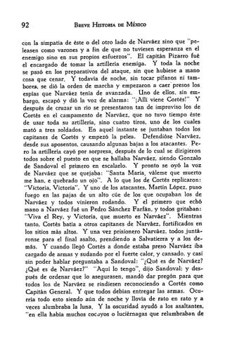 92                        BREVE HISTORIA DE MEXICO


con    la   simpatia de este o del otro lado de
                                                Narvaez sino que "pe-
leasen      como varones y a fin de que no tuviesen esperanza en el
                                                       Pizarro fue
enemigo sino en sus propios esfuerzps". El capitan
el encargado de tomar la artilleria enemiga.     Y toda la noche
se paso en los preparatives del ataque, sin que hubiese a mano
cosa que cenar. Y todavia de noche, sin tocar pifanos ni tain-
bore*, se dio la orden de niarcha y empezaron a caer'presos los
espias que Narvaez tenia de
                               avanzada. Uno de ellos, sin em
                  dio la voz de alar ma: "jAlli viene Cortes /' Y
                                                                    1


bargo, escapo y
                                                                de
despues de cruzar un rio se presentaron tan de improvise los
Cortes en el campamento de Narvaez, que no tuvo tiempo este
de usar toda su artilleria, sino cuatro tiros, uno de los cuales
mato a tres soldados. En aquel instante se juntaban todos los
capitanes de Cortes y empezo la pelea,       Defendiose Narvaez,
desde sus aposentos, causando algunas bajas a los atacantes. Pe-
ro la artilleria cayo por sorpresa, despues de lo cual se dirigieron
todos sobre el puesto en que se hallaba Narvaez, siendo Gonzalo
de Sandoval el primero en escalarlo. Y pronto se oyo la voz
de Narvaez que se quejaba: "Santa Maria, valeme que muerto
me han, e quebrado un ojo". A lo que los de Cortes replicaron:
"Victoria, Victoria". Y uno de los atacantes, Martin Lopez, puso
fuego en las pajas de un alto cue de los que ocupaban los de
Narvaez y todos vinieron rodando.        Y el primero que echo
mano a Narvaez fue un Pedro Sanchez Farfan, y todos gritaban:
"Viva el Rey, y Victoria, que muerto es Narvaez". Mientras
tan to, Cortes batia a otros capitanes de Narvaez, fortificados en
 los sitios     mas   altos.   Y   una vez prisionero Narvaez, todos junta-
 ronse para      el        prendiendo a Salvatierra y a los de-
                      final asalto,
 mas.       Y
          cuando llego Cortes a donde estaba preso Narvaez iba
 cargado de armas y sudando por el fuerte calor, y cansado, y casi
 sin poder hablar preguntaba a Sandoval: '^Que es de Narvaez?
 iQue es de Narvaez?" "Aqui lo tengo", dijo Sandoval; y des
 pues de ordenar que lo asegurasen, mando dar pregon para que
 todos los de Narvaez se rindiesen reconociendo a Cortes como
 Capitan General           Y
                       que todos debian entregar las armas. Ocu-
 rria todo esto siendo aun de noche y llovia de rato en rato y a

 veces alumbraba la luna. Y la oscuridad ayudo a los asaltantes,
 "en ella habia muchos cocayos o luciernagas que relumbraban de
 