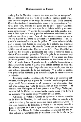 DESCUBRIMIENTO DE MEXICO                                   93

noche y los de Narvaez creyeron que eran mechas de escopetas".
No    seconcluia aun del todo el combate cuando pidio Nar
vaez que un cirujano de su tropa le curase el ojo. Se le presento
Cortes haciendose       el   desentendido, como          si   no reconociese a Nar
vaez, pero este, avisado de quien era le dijo: "Senor Capitan:
tened en mucho esta victoria que de mi habeis habido y en tener
preso mi persona".           Y   Cortes   le   respondio que daba muchas gra-
cias a Dios que se       la dio     y por              y com-
                                               los esforzados caballeros

paiieros que    tiene
                  y que, "una de las menores cosas que en la
Nueva Espana ha hecho es prenderle y desbaratarle". En se-
guida le mando echar un par de grilles. Y como todavia andaba
por el campo una fuerza de cuarenta de a caballo que Narvaez
habia enviado de avanzada,            mando       Cortes que se estuviese aper-
cibido, por si pretendian libertar a su               jefe. Pero Cristobal de
Olid les dio alcance y parlamento con                    ellos    y    vinieron todos a
donde Cortes     estaba, gritando:             "Viva
                                                   romanos que
                                                       la gala    de   los
siendo tan pocos han vencido a Narvaez".                      Y
                                             un negro que traia
Narvaez gritaba: "Mira que los romanos no han hecho tal haza-
na". Y segun fueron llegando los de a caballo desmontaban e
iban a besar las manos a Cortes que, estaba sentado en una silla
de caderas, con una ropa larga de color anaranjado, con sus ar-
mas   debajo,   acompanado de sus capitanes. Y a todos los recibia
con gracia y    los abrazaba y se mostraba alegre de verse tan senor

y   pujante.
     Murieron muchos capitanes de Narvaez y el fanfarron Sal-
vatierra, desde que oyo el grito de "victoria" proferido por el ene-
migo, sintio fuertes dolores en el estomago y no hizo nada. Ber-
nal Diaz afirma que "esto lo cuenta por su fiero bravear".        El
capitan Juan Velazquez    de Leon prendio a un Diego Velazquez,
sobrino del de Cuba, con quien habia tenido brega y le llevo a
su aposento y     le   mando curar y hacer mucha                  honra.
      Obtenida la victoria, Cortes se apresuro a toinar posesion
 de la flota de Narvaez, la cual mando cambiar de mando y le
                                       nadie volviese a Cuba. Y
 quito las velas y las agujas para que
 con cien hombres de Narvaez, y veinte de los suyos, mando a
                                             costa adelante, por
 Juan Velazquez de Leon a que descubriese
 Panuco. Y a Diego   de Ordaz lo comisiono para que con dos na-
 vios poblase a Coatzacoalcos y mandase traer de la isla de Ja-
 