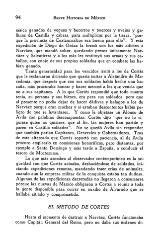 94                   BREVE HISTORIA DE MEXICO


maica ganados de yeguas y becerros y puercos y ovejas y ga-
llinas de Castilla y cabras, para multiplicar por la tierra, "por
que  la provincia de Coatzacoalcos era buena para ello". Y esta

expedicion de Diego de Ordaz la formo con los mas adictos a
Narvaez, que mando soltar, quedando presos unicamente Nar
vaez y Salvatierra y a los mas les restituyo sus armas y sus ca-
ballos, con enojo de sus propios soldados que en combate las ha-
bian ganado.
     Tanta generosidad para  los vencidos irrito a los de Cortes

que  lereclamaron diciendo que queria imitar a Alejandro de Ma
cedonia, que despues que con sus soldados habia hecho una ha-
zana, mas procuraba honrar y hacer merced a los que vencia que
no a sus capitanes. A lo que Cortes respondio que todo cuanto
tenia, su persona y sus bienes, era para sus soldados, pero que
al presente no podia dejar de hacer dadivas y halagos a los de
Narvaez porque eran muchos y si estaban descontentos habia pe-
ligro de que se levantasen.   Y como le objetase un Alonso de
Avila con palabras descompuestas, Cortes dijo ''que no lo si-
guiese quien no quisiere, que al fin, las mujeres han parido y
paren en Castilla soldadas". No se quedo Avila sin responder
que tambien parian Capitanes, Generales y Gobernadores. Tras
de este altercado que Cortes soporto con paciencia, al de Avila
procure emplearlo en comisiones honorificas, pero distantes, por
ejemplo a Santo Domingo y mas tarde a Espana, a conducir el
tesoro de Moctezuma.
     Lo que mas asombra al observador contfcmporaneo es la se-
guridad con que Cortes actuaba, deshaciendose de soldados, ini-
ciando expediciones remotas, mandando traer crias de animales,
cuando aun la empresa militar de la conquista estaba tan dudosa.
Algunas de las expediciones decretadas no llegaron a consumarse
porque las nuevas de Mexico obligaron a Cortes a reunir a toda
la gente disponible para correr en auxilio de Alvarado que se
hallaba sitiado   y comprometido.

                  EL   METODO DE CORTES
    Hasta el momento de destruir a Narvaez, Cortes funcionaba
como Capitan General del Reino, pero no daba sus ordenes di-
 