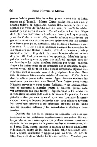 96                       BREVE HISTORIA DE MEXICO


porque habian pretendido los indios quitar la cruz que se habia
puesto en el TeocallL Mostro Cortes mucho enojo por esto, y
estaban todavia en discusiones cuando llego noticia de que a un
espanol que venia de Tacuba con las indias de Cortes lo habian
atacado y que crecia el motin. Mando entonces Cortes a Diego
de Ordaz con cuatrocientos hombres a investigar lo que ocurria,
y no iba Ordaz a media calle, cuando salieron escuadrones de
guerreros mexicanos y otros muchos aparecieron por las azoteas
y le dieron gran pelea, matandole ocho soldados e hiriendo a mu
chos mas. A la vez, otros escuadrones atacaron los aposentos de
los espanoles con flechas y piedras hiriendo a cuarenta y seis
                                                               y
matando a doce. Diego de Ordaz hubo de retroceder encontran-
do gran dificultad para volver a los aposentos. Mataban los es
panoles muchos guerreros, pero una multitud aparecia para re-
emplazarlos y los indios grltaban insultos; por ultimo, pusieron
fuego a las habitaciones de los espanoles con la intencion de que-
marlos vivos. El fuego se pudo apagar derribando algunos mu-
ros, pero duro el combate todo el dia y siguio en la noche. Des-
pues de pasarse esta curando heridos, al amanecer dio Cortes or-
den de salir a pelear todos juntos. Igual decision tomaron los
mexicanos que resistian, dice Bernal Diaz, "como otros tantos
Hectares troyanos y otros tantos Roldanes, y no aprovechaban
tiros ni escopetas ni matarles treinta ni cuarenta,
                                                      porque cada
vez arremetian con mas fuerza". Aprovechaba ai los mexicanos
la topografia aislando cada casa al levantarse los
                                                   puentes, los es
panoles tenian que meterse en el agua para continuar la perse-
cucion; tanto que despues de perder unos doce soldados tuvieron
los iberos       que retraerse a sus aposentos seguidos de          los indios

que     los    llamaban bellacos y      los   ensordecian a silbidos e inso-
lencias.

     Durante dos dias ya no hicieron los espanoles otra cosa que
sostenerse en sus posiciones, constantemente amagados. Sin em
bargo, idearon una estratagema que pudiera tomarse como anti-
cipacion de los tanques de la guerra modejrna: construyeron di
ce Bernal Diaz, cuatro ingenios a manera de torres ambulantes
y de madera, dentro de los cuales podian caber veinticinco hom
bres,   y     tenian ventanillos   y   agujeros para los   tiros.  Al lado de
estas torres los de a caballo hacian arremetidas.               Mientras pre-
 
