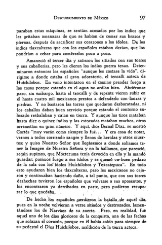 DESCUBRIMIENTO DE MEXICO                          97


paraban estas maquinas, se sentian acosados por los indios que
les gritaban amenazas de que se habian de comer sus brazos y

piernas, despues de sacrificar sus corazones a los idolos. De los
indios tlaxcaltecas que con los espanoles estaban decian, que los

pondrian a cebar para comerselos poco a poco.
                   Amanecio        el   tercer dia   y   saiieron los sitiados con sus torres

y sus caballerias, pero les dieron los indios guerra tenaz. Deter-
minaron entonces los espanoles "aunque les costase la vida", di~
rigirse                    gran adoratorio, el teocalli azteca de
                     a donde estaba             el

Huichilobos,                      En vano       intentaron en
                                       el camino prender fuego a

las casas porque estando en el agua no ardian bien. Abrieronse

paso, sin embargo, hasta el teocalli y de repente vieron subir en
el hasta cuatro mil naexicanos prestos a defenderlo con lanzas y

piedras.                Y
             no bastaron las torres que quedaron desbaratadas, ni
los caballos  daban buen servicio porque estando el contorno en-
losado resbalaban y caian en tierra* Y aunque los tiros mataban
Itasta diez o quince indios y las estocadas mataban muchos, otros
arremetian en gran numero.                           Y
                                aqui, dice Bernal Diaz, se mostro
Cortes "muy varon como siempre lo fue.         era cosa de notar,      .   .   Y
vernos a todos corriendo sangre y llenos de heridas y otros muer-
tos;           y    quiso Nuestro Senor que llegasemos a donde soliamos te-
neir la             Imagen de Niiestra Senora y no la hallamos, que parescio,
segun supimos, que Mdctezuma tenia -devoci6n en ella y la mando
guardar; pusimos fuego a sus idolos y se quem6 un-buen pedazo
de la sala con los'' idolos HuichiloboS y Teicatepuca". En todo
esto ayudaron bien los tlaxcaltecas, pero los mexicanos no ceja-
ron y continuaban haciendo dano, a tal punto, que con sus torres
deshechas tuvieron los espafibles que volverse a sus aposentos, y
los encontraron                     y^ derribados en             parte, pero pudieron recupe-
                                                             *     '



rar lo que quedaba.
       t       if
               '
                                            ,
                                                           4^,
           ,       De   hecha      los espanoles .p^rdieroii la b^tglla^jgk aquel dia,
pues en la noche vqlvieron a verse sitiados y destrozados, lamen-
tandose los de Narva;e& dje su ,su^rte,    Pero, en realidad, fue
aquel uno de los dias loriosos de la conquista, una de las fechas
que solazan                  el    corazdn, porque en ^1 fcabia caido para siempre de
su pedestal                 el    Dios Huichilobos, maldicion de la tierra azteca.
 