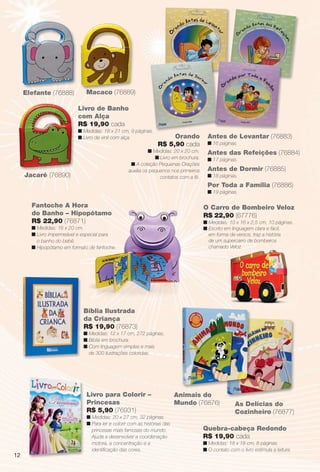 arizona.flow       PDF/X-4 ISO




          Elefante (76888)             M
                                       Macaco (76889)
                                              (

                                   Livro de Banho
                                   com Alça
                                   R$ 19,90 cada
                                   n Medidas: 18 x 21 cm, 9 páginas.
                                   n Livro de vinil com alça.                      Orando               Antes de Levantar (76883)
                                                                              R$ 5,90 cada              n 16 páginas.
                                                                     n Medidas: 20 x 20 cm.             Antes das Refeições (76884)
                                                                        n Livro em brochura.            n 17 páginas.
                                                            n A coleção Pequenas Orações
                                                           auxilia os pequenos nos primeiros            Antes de Dormir (76885)
           Jacaré (76890)                                                 contatos com a fé.            n 18 páginas.
                                                                                                        Por Toda a Família (76886)
                                                                                                        n 19 páginas.

                Fantoche A Hora                                                                       O Carro de Bombeiro Veloz
                do Banho – Hipopótamo                                                                 R$ 22,90 (67776)
                R$ 22,90 (76871)                                                                      n Medidas: 10 x 16 x 2,5 cm, 10 páginas.
                n Medidas: 16 x 20 cm.                                                                n Escrito em linguagem clara e fácil,
                n Livro impermeável e especial para                                                     em forma de versos, traz a história
                  o banho do bebê.                                                                      de um supercarro de bombeiros
                n Hipopótamo em formato de fantoche.                                                    chamado Veloz.




                                      Bíblia Ilustrada
                                      da Criança
                                      R$ 19,90 (76873)
                                      n Medidas: 12 x 17 cm, 272 páginas.
                                      n Bíblia em brochura.
                                      n Com linguagem simples e mais
                                        de 300 ilustrações coloridas.




                                       Livro para Colorir –                               Animais do
                                       Princesas                                          Mundo (76876)                 As Delícias do
                                       R$ 5,90 (76931)                                                                  Cozinheiro (76877)
                                       n Medidas: 20 x 27 cm, 32 páginas.
                                       n Para ler e colorir com as histórias das
                                         princesas mais famosas do mundo.                            Quebra-cabeça Redondo
                                         Ajuda a desenvolver a coordenação                           R$ 19,90 cada
                                         motora, a concentração e a                                  n Medidas: 18 x 18 cm, 8 páginas.
                                         identiﬁcação das cores.                                     n O contato com o livro estimula a leitura.
     12




  BR_ENTRETENIMENTO_JVILLA06-13.indd 12                                                                                                             2/16/13 11:01 AM
                                                                       Agência: JEQUITI - SS COMERCIO DE PRODUTOS | Cliente: JEQUITI - SS COMERCIO DE PRODUTOS
                                                                                                                     Processado por arizona.flow em Sat Feb 16 11:05:17 2013
BLACK YELLOW MAGENTA CYAN                                      www.arizona.com.br +55 11 3847-1977   679466_BR_JVILLA_Colheita06-13_P012.pdf - 156.0 x 230.0 mm - pág. 12
 