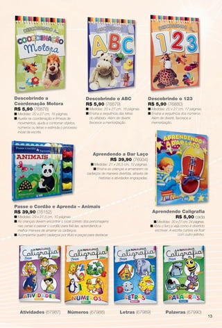 arizona.flow      PDF/X-4 ISO




         Descobrindo a                                 Descobrindo o ABC                                Descobrindo o 123
         Coordenação Motora                            R$ 5,90 (76879)                                  R$ 5,90 (76880)
         R$ 5,90 (76878)                               n Medidas: 20 x 27 cm, 16 páginas.               n Medidas: 20 x 27 cm, 17 páginas.
         n Medidas: 20 x 27 cm, 16 páginas.            n Ensina a sequência das letras                  n Ensina a sequência dos números.
         n Auxilia na coordenação e ﬁrmeza de            do alfabeto. Além de divertir,                   Além de divertir, favorece a
           movimentos, ajuda a contornar objetos,        favorece a memorização.                          memorização.
           números ou letras e estimula o processo
           inicial da escrita.




                                                           Aprendendo a Dar Laço
                                                                 R$ 39,90 (76934)
                                                          n Medidas: 21 x 26,5 cm, 12 páginas.
                                                           n Ensina as crianças a amarrarem os
                                                        cadarços de maneira divertida, através de
                                                               histórias e atividades engraçadas.




         Passe o Cordão e Aprenda – Animais
         R$ 39,90 (76152)                                                                                   Aprendendo Caligraﬁa
         n Medidas: 29 x 21,5 cm, 10 páginas.                                                                       R$ 5,90 cada
         n As crianças devem encontrar o local correto dos personagens                                      n Medidas: 20 x 27 cm, 24 páginas.
           nas cenas e passar o cordão para ﬁxá-las, aprendendo a                                         n Abra o livro e veja como é divertido
           melhor maneira de amarrar os cadarços.                                                            escrever. A escrita cursiva vai ﬁcar
         n Acompanha quatro cadarços por título e peças para destacar.                                                        com outro jeitinho.




                Atividades (67987)         Números (67988)                            Letras (67989)                   Palavras (67990)
                                                                                                                                                            13




  BR_ENTRETENIMENTO_JVILLA06-13.indd 13                                                                                                             2/7/13 1:26 AM
                                                                    Agência: JEQUITI - SS COMERCIO DE PRODUTOS | Cliente: JEQUITI - SS COMERCIO DE PRODUTOS
                                                                                                                  Processado por arizona.flow em Thu Feb 7 01:44:04 2013
BLACK YELLOW MAGENTA CYAN                                   www.arizona.com.br +55 11 3847-1977   679466_BR_JVILLA_Colheita06-13_P013.pdf - 156.0 x 230.0 mm - pág. 13
 