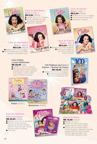 arizona.flow       PDF/X-4 ISO




                                                                                                                         Livro de Colorir
                                       Livro de Atividades                                                               Maisa – Vol. 1
                                       Maisa – Vol. 1                                                                    R$ 6,90 (76044)
                                       R$ 6,90 (76043)                                                                   n Medidas: 22 x 27 cm, 10 páginas.
                                       n Medidas: 22 x 27 cm, 10 páginas.                                                n Livro com desenhos para colorir.
                                       n Livro de atividades com jogos,                                                  n Acabamento: cartonado.
                                         brincadeiras e caça-palavras.
                                       n Acabamento: cartonado.




                                                                                                    Livro de Colorir
                                                                                                                   r
                Livro de Atividades                                                                   Maisa – Vol. 2
                      Maisa – Vol. 2                                                                 R$ 6,90 (76212)
                     R$ 6,90 (76213)                                               n Medidas: 20 x 27 cm, 16 páginas.
    n Medidas: 20 x 27 cm, 16 páginas.                                                   n Divirta-se com a Maisa em
  n Este livro foi feito para você e a Maisa                                                 um mundo colorido, mais
          brincarem e aprenderem juntos.                                                             bonito e divertido.



                   Livro Fadas
                   e Livro Bailarinas
                   R$ 22,90 cada                                  100 Páginas para Ler e
                   n Medidas: 21 x 26 cm, 16 páginas.           Colorir – Contos de Fadas
                   n São caça-palavras, quebra-cabeças e
                     atividades passo a passo. Desenhos
                                                                          R$ 15,90 (76538)
                                                                 n Medidas: 20 x 27,5 cm, 100 páginas.
                     para destacar e montar, receitas,
                                                                      n Os mais famosos personagens
                     jogos e 50 ﬁgurinhas adesivas.
                                                                       dos contos de fadas para colorir.




                  Fadas (67851)
                                               Bailarinas (67852)



          Livro de Histórias
          Clássicas Maisa                                                                                  Super-kit Maisa
          R$ 39,90 (76045)                                                                                 R$ 19,90 (76214)
          n Medidas: 27,5 x 20,5 cm, 96 páginas.                                                           n Medidas: 85 x 52 cm.
          n Histórias: Os Três Porquinhos,                                                                 n Contém: livro, DVD, quebra-cabeça
            Chapeuzinho Vermelho, Cinderela,                                                                 gigante e jogo dos contos de fadas.
            Peter Pan, Branca de Neve, Pinóquio,                                                           n No DVD, temos as histórias infantis:
            Rapunzel, Aladim e Esmeralda.                                                                    Os Três Porquinhos, Chapeuzinho Vermelho,
          n Livro e DVD.                                                                                     Cinderela, Peter Pan, Branca de Neve,
                                                                                                             Pinóquio, Rapunzel e Aladim, mais
                                                                                                             oito videoclipes, atividades e jogos.

     16




  BR_ENTRETENIMENTO_JVILLA06-13.indd 16                                                                                                                  2/7/13 1:28 AM
                                                                      Agência: JEQUITI - SS COMERCIO DE PRODUTOS | Cliente: JEQUITI - SS COMERCIO DE PRODUTOS
                                                                                                                       Processado por arizona.flow em Thu Feb 7 01:44:04 2013
BLACK YELLOW MAGENTA CYAN                                     www.arizona.com.br +55 11 3847-1977      679466_BR_JVILLA_Colheita06-13_P016.pdf - 156.0 x 230.0 mm - pág. 16
 