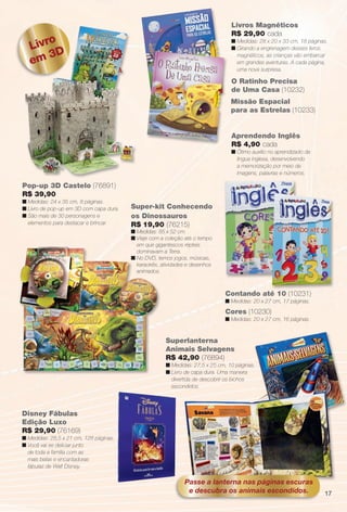 arizona.flow     PDF/X-4 ISO




                                                                                                                     Livros Magnéticos
                                                                                                                     R$ 29,90 cada
                                     o
                                 Livr
                                                                                                                     n Medidas: 28 x 20 x 33 cm, 18 páginas.
                                                                                                                     n Girando a engrenagem desses livros
                                     3D
                                 em
m, 10 páginas.                                                                                                         magnéticos, as crianças vão embarcar
                                                                                                                       em grandes aventuras. A cada página,
                                                                                                                       uma nova surpresa.

                                                                                                                     O Ratinho Precisa
                                                                                                                     de Uma Casa (10232)
                                                                                                                     Missão Espacial
                                                                                                                     para as Estrelas (10233)


                                                                                                                     Aprendendo Inglês
                                                                                                                     R$ 4,90 cada
                                                                                                                     n Ótimo auxílio no aprendizado da
                                                                                                                       língua inglesa, desenvolvendo
                                                                                                                       a memorização por meio de
                                                                                                                       imagens, palavras e números.

                          Pop-up 3D Castelo (76891)
                          R$ 39,90
                          n Medidas: 24 x 35 cm, 8 páginas.
                          n Livro de pop-up em 3D com capa dura.   Super-kit Conhecendo
                          n São mais de 30 personagens e           os Dinossauros
                            elementos para destacar e brincar.     R$ 19,90 (76215)
                                                                   n Medidas: 85 x 52 cm.
                                                                   n Viaje com a coleção até o tempo
                                                                     em que gigantescos répteis
                                                                     dominavam a Terra.
                                                                   n No DVD, temos jogos, músicas,
                                                                     karaokês, atividades e desenhos
                                                                     animados.



                                                                                                                  Contando até 10 (10231)
                                                                                                                  n Medidas: 20 x 27 cm, 17 páginas.
                                                                                                                  Cores (10230)
                                                                                                                  n Medidas: 20 x 27 cm, 16 páginas.


                                                                                     Superlanterna
                                                                                     Animais Selvagens
                                                                                     R$ 42,90 (76894)
                                                                                     n Medidas: 27,5 x 25 cm, 10 páginas.
                                                                                     n Livro de capa dura. Uma maneira
                                                                                       divertida de descobrir os bichos
                                                                                       escondidos.




                         Disney Fábulas
                         Edição Luxo
                         R$ 29,90 (76169)
                         n Medidas: 28,5 x 21 cm, 128 páginas.
                         n Você vai se deliciar junto
                           de toda a família com as
                           mais belas e encantadoras
                           fábulas de Walt Disney.

                                                                                                  Passe a lanterna nas páginas escuras
                                                                                                   e descubra os animais escondidos.                                      17




                   BR_ENTRETENIMENTO_JVILLA06-13.indd 17                                                                                                      2/16/13 11:02 AM
                                                                                 Agência: JEQUITI - SS COMERCIO DE PRODUTOS | Cliente: JEQUITI - SS COMERCIO DE PRODUTOS
                                                                                                                               Processado por arizona.flow em Sat Feb 16 11:05:17 2013
                 BLACK YELLOW MAGENTA CYAN                               www.arizona.com.br +55 11 3847-1977   679466_BR_JVILLA_Colheita06-13_P017.pdf - 156.0 x 230.0 mm - pág. 17
 