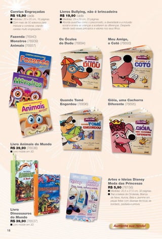 arizona.flow      PDF/X-4 ISO




          Caretas Engraçadas                   Livros Bullying, não é brincadeira
          R$ 15,90 cada                        R$ 19,90 cada
          n Medidas: 20 x 20 cm, 16 páginas.   n Medidas: 29 x 29 cm, 20 páginas.
          n Com mais de 50 adesivos para       n Aborda questões como o preconceito, a diversidade e a inclusão
            misturar e combinar, criando         social e ensina as crianças a aceitarem as diferenças. Desperte
            caretas muito engraçadas.            desde cedo esses princípios e valores nos seus ﬁlhos.


          Fazenda (76940)
                                               Os Óculos                                           Meu Amigo,
          Monstros (76939)
                                               do Dudu (76694)                                     o Cotó (76693)
          Animais (76937)




                                               Quando Tomé                                         Gióia, uma Cachorra
                                               Engordou (76696)                                    Diferente (76695)




          Livro Animais do Mundo
          R$ 39,90 (76536)
          n Livro móbile em 3D.




                                                                                                   Artes e Ideias Disney
                                                                                                   Moda das Princesas
                                                                                                   R$ 5,90 (76156)
                                                                                                   n Medidas: 20,5 x 27,5 cm, 32 páginas.
                                                                                                   n Traz a beleza da Cinderela, Branca
                                                                                                     de Neve, Aurora, Bela e Jasmine em
                                                                                                     peças feitas com diversas técnicas de
                                                                                                     bordado, pedraria e pintura.

          Livro
          Dinossauros
          do Mundo
          R$ 39,90 (76537)
          n Livro móbile em 3D.
                                                                                                          Aumente sua renda!
     18




  BR_ENTRETENIMENTO_JVILLA06-13.indd 18                                                                                                        2/8/13 3:57 AM
                                                               Agência: JEQUITI - SS COMERCIO DE PRODUTOS | Cliente: JEQUITI - SS COMERCIO DE PRODUTOS
                                                                                                              Processado por arizona.flow em Fri Feb 8 03:58:01 2013
BLACK YELLOW MAGENTA CYAN                              www.arizona.com.br +55 11 3847-1977   679466_BR_JVILLA_Colheita06-13_P018.pdf - 156.0 x 230.0 mm - pág. 18
 