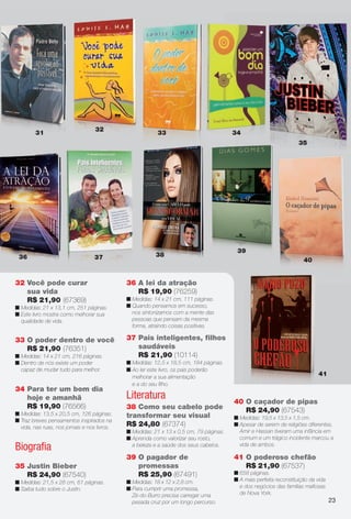 arizona.flow        PDF/X-4 ISO




                                        32
                31                                               33                                     34
                                                                                                                                            35




                                                                                                          39
       36                               37                      38
                                                                                                                                              40


     32 Você pode curar                            36 A lei da atração
        sua vida                                      R$ 19,90 (76259)
        R$ 21,90 (67369)                           n Medidas: 14 x 21 cm, 111 páginas.
     n Medidas: 21 x 13,1 cm, 251 páginas.         n Quando pensamos em sucesso,
     n Este livro mostra como melhorar sua           nos sintonizamos com a mente das
       qualidade de vida.                            pessoas que pensam da mesma
                                                     forma, atraindo coisas positivas.

     33 O poder dentro de você                     37 Pais inteligentes, ﬁlhos
        R$ 21,90 (76351)                              saudáveis
     n Medidas: 14 x 21 cm, 216 páginas.              R$ 21,90 (10114)
     n Dentro de nós existe um poder               n Medidas: 12,5 x 18,5 cm, 184 páginas.
       capaz de mudar tudo para melhor.            n Ao ler este livro, os pais poderão
                                                     melhorar a sua alimentação
                                                                                                                                                       41
                                                     e a do seu ﬁlho.
     34 Para ter um bom dia
        hoje e amanhã                              Literatura                                           40 O caçador de pipas
        R$ 19,90 (76566)                           38 Como seu cabelo pode
     n Medidas: 13,5 x 20,5 cm, 126 páginas.
                                                                                                           R$ 24,90 (67543)
                                                   transformar seu visual                               n Medidas: 19,5 x 13,5 x 1,5 cm.
     n Traz breves pensamentos inspirados na
       vida, nas ruas, nos jornais e nos livros.   R$ 24,80 (67374)                                     n Apesar de serem de religiões diferentes,
                                                   n Medidas: 21 x 13 x 0,5 cm, 79 páginas.               Amir e Hassan tiveram uma infância em
                                                   n Aprenda como valorizar seu rosto,                    comum e um trágico incidente marcou a
     Biograﬁa                                        a beleza e a saúde dos seus cabelos.                 vida de ambos.

                                                   39 O pagador de                                      41 O poderoso chefão
     35 Justin Bieber                                 promessas                                            R$ 21,90 (67537)
        R$ 24,90 (67540)                              R$ 25,90 (67491)                                  n 658 páginas.
     n Medidas: 21,5 x 28 cm, 61 páginas.          n Medidas: 18 x 12 x 2,8 cm.                         n A mais perfeita reconstituição da vida
     n Saiba tudo sobre o Justin.                  n Para cumprir uma promessa,                           e dos negócios das famílias maﬁosas
                                                     Zé-do-Burro precisa carregar uma                     de Nova York.
                                                     pesada cruz por um longo percurso.                                                                     23




  BR_ENTRETENIMENTO_JVILLA06-13.indd 23                                                                                                           2/7/13 10:34 AM
                                                                    Agência: JEQUITI - SS COMERCIO DE PRODUTOS | Cliente: JEQUITI - SS COMERCIO DE PRODUTOS
                                                                                                                  Processado por arizona.flow em Thu Feb 7 10:39:53 2013
BLACK YELLOW MAGENTA CYAN                                   www.arizona.com.br +55 11 3847-1977   679466_BR_JVILLA_Colheita06-13_P023.pdf - 156.0 x 230.0 mm - pág. 23
 