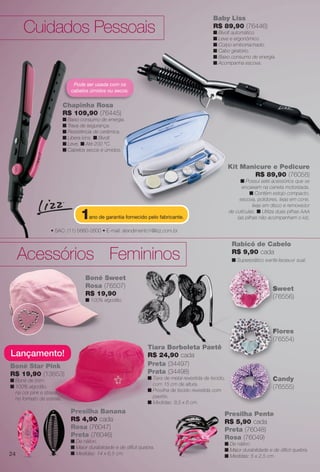 arizona.flow    PDF/X-4 ISO




                                                                                                            Baby Liss
          Cuidados Pessoais                                                                                 R$ 89,90 (76446)
                                                                                                            n Bivolt automático.
                                                                                                            n Leve e ergonômico.
                                                                                                            n Corpo emborrachado.
                                                                                                            n Cabo giratório.
                                                                                                            n Baixo consumo de energia.
                                                                                                            n Acompanha escova.



                                  Pode ser usada com os
                                 cabelos úmidos ou secos.


                              Chapinha Rosa
                              R$ 109,90 (76445)
                              n Baixo consumo de energia.
                              n Trava de segurança.
                              n Resistência de cerâmica.
                              n Libera íons. n Bivolt.
                              n Leve. n Até 200 °C.
                              n Cabelos secos e úmidos.


                                                                                                                     Kit Manicure e Pedicure
                                                                                                                                           re
                                                                                                                             R$ 89,90 (76058)
                                                                                                                           n Possui sete acessórios que se
                                                                                                                           encaixam na caneta motorizada.
                                                                                                                                n Contém estojo compacto,
                                                                                                                          escova, polidores, lixas em cone,
                                                                                                                                 lixas em disco e removedor

                                     1   ano de garantia fornecido pelo fabricante.
                                                                                                                     de cutículas. n Utiliza duas pilhas AAA
                                                                                                                         (as pilhas não acompanham o kit).

                     • SAC: (11) 5660-2600 • E-mail: atendimento1@lizz.com.br

                                                                                                                       Rabicó de Cabelo

       Acessórios Femininos                                                                                            R$ 9,90 cada
                                                                                                                       n Superprático e enfe ita seu vi sual.
                                                                                                                           p p


                                        Boné Sweet
                                        Rosa (76507)                                                                                            S
                                                                                                                                                Sweet
                                        R$ 19
                                           19,90                                                                                                (76556)
                                                                                                                                                (7
                                        n 100% algodão.




                                                                                                                                                F
                                                                                                                                                Flores
                                                                                                                                                (7
                                                                                                                                                (76554)
                                                                        Tiara Borboleta Paetê
   Lançamento!
       amento!                                                             24,90 cada
                                                                        R$ 24
   Boné Star Pink                                                       Preta (34497)
   R$ 19,90 (13853)
         90                                                             Prata (34498)
   n Boné de brim.
            e                                                           n Tiara d metal revestida de tecido,
                                                                                de                                                              C
                                                                                                                                                Candy
                                                                          com 1 cm de altura.
                                                                                15
   n 100% algodão,
             lgodão,
                                                                        n Presilh de tecido revestida com
                                                                          Presilha
                                                                                                                                                (76555)
                                                                                                                                                (7
     na cor pink e strass
     no formato de estrela.
            ato                                                           paetês.
                                                                          paetê
                                                                        n Medid
                                                                          Medidas: 9,5 x 6 cm.
                                 Presilha Banana                                                                   Presilha Pente
                                 R$ 4,90 cada                                                                      R$ 5,90 cada
                                 Rosa (76047)                                                                      Preta (76048)
                                                                                                                   P
                                 Preta (76046)                                                                     Rosa (76049)
                                 n De náilon.
                                                                                                                   n De náilon.
                                 n Maior durabilidade e de difícil quebra.
                                                                                                                   n Maior durabilidade e de difícil quebra.
  24                             n Medidas: 14 x 6,5 cm.
                                                                                                                   n Medidas: 5 x 2,5 cm.




  BR_ACESSORIOS_JVILLA06-13.indd 24                                                                                                                  2/16/13 11:43 AM
                                                                        Agência: JEQUITI - SS COMERCIO DE PRODUTOS | Cliente: JEQUITI - SS COMERCIO DE PRODUTOS
                                                                                                                      Processado por arizona.flow em Sat Feb 16 11:52:01 2013
BLACK YELLOW MAGENTA CYAN                                       www.arizona.com.br +55 11 3847-1977   679466_BR_JVILLA_Colheita06-13_P024.pdf - 156.0 x 230.0 mm - pág. 24
 