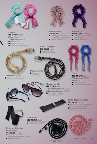 arizona.flow        PDF/X-4 ISO




                                                                                                  Xale Classic                             Xale Brisa
                              Lenço
                                                                                                  R$ 36,90 (76476)                         R$ 22,90 (76475)
                              R$ 24,90 cada                                                       n Composição: 82% acrílico,              n Composição: 98% poliéster
                              Pink (76437)                                                          17% poliéster e 1% elastodieno.          e 2% elastodieno.
                              Turquesa (76438)                                                    n Medidas: 18 x 13,5 cm.                 n Medidas: 17 x 11 cm.
                              n Lenço de voil.
                              n Medidas: 22 x 82 cm.
                              n Composição: 100% poliéster.
                                                                            Cinto Trançado
                                                                            R$ 19,90 cada
                                                                            n Trançado com lurex.
                                                                            n Medidas: 110 x 1 cm.




e removedor




                                                              Prata (76946)
                                                              n Fivela com                                                                 X
                                                                                                                                           Xale
                                                                banho níquel.
                    Dourado (76945)                                                                                                        R$ 16,90 cada
                    n Fivela com banho dourado.                                                                                            Turquesa (76216)
                                                                                                                                           Pink (76217)
                                                                                                                                           n Xale com 189 cm.
                                                                                            Ó
                                                                                            Óculos de Sol                                  n Composição: 85% poliéster.
                                                                                            R$ 87,90 cada
                                                                                            R
                          1                                                                 1 Florianópolis (67029)
                                                                                            2 Rio de Janeiro (67028)
                                                                                            n Feminino, com proteção
                                                          2                                   UVA e UVB (UV 400).


                                                                                                                                  C
                                                                                                                                  Cinto Elástico Preto
                                                                                                                                        E
                                                                                                                                  R$ 19,99 (76220)
                                                                                                                                  n Cinto com 75 cm de comprimento
                                                                                                                                    C
                                                                                                                                    e ﬁvela de plástico cromada.
                                                                                                                                  n Composição: 72% poliéster
                                                                                                                                    e 28% elastodieno.



                                                        Cinto Flor
                                                        R$ 19,90 cada
                                                        n De cordão com miçangas.
                                                        n Medidas: 140 x 0,9 cm.

                      Cinto de Elástico
                                Elá
                      Preto Stilo
                      R$ 39,90 (76439)
                      n Cinto de poliéster preto, com
                        ﬁvela plástica em meia-lua dourada.
                      n Medidas: 8 x 78 cm.                                                                                                    Rosa (76948)                      25
                                                                                                      Preto (76947)


                BR_ACESSORIOS_JVILLA06-13.indd 25                                                                                                                    2/16/13 11:45 AM
                                                                                        Agência: JEQUITI - SS COMERCIO DE PRODUTOS | Cliente: JEQUITI - SS COMERCIO DE PRODUTOS
                                                                                                                                      Processado por arizona.flow em Sat Feb 16 11:52:01 2013
              BLACK YELLOW MAGENTA CYAN                                         www.arizona.com.br +55 11 3847-1977   679466_BR_JVILLA_Colheita06-13_P025.pdf - 156.0 x 230.0 mm - pág. 25
 