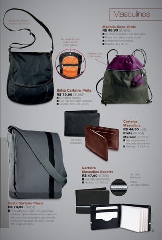 arizona.flow    PDF/X-4 ISO




                                                                                                              Masculinos
       Alça com extensão
       máxima de 150 cm.
                                                                                                    Mochila Saco Verde
                                                                                                    R$ 49,90 (67545)
                                                                                                    n De náilon amassado, com zíper trator.
                                                                                                    n Possui dois bolsos e zíper frontal.
                                                     Fe
                                                     Fechamento com
                                                                                                    n Acompanha porta-moeda.
                                                       b
                                                       botão de ímã
                                                       e três bolsos.                               n Medidas: 44 x 36 cm.


                                                                                     Chaveiro com
                                                                                     porta-moeda.




                                                 Bolsa Carteiro Preta
                                                 R$ 79,90 (34262)
                                                    79
                                                 n De material sintético.
                                                      ma
                                                 n Ideal p
                                                         para acomodar notebook.
                                                 n Medidas: 32,5 x 38 x 9 cm.
                                                   Medida




                                                                                                                         Carteira
                                                                                                                         Masculina
                                                                                                                         R$ 44,90 cada
                                                                                                                         Preta (67464)
                                                                                                                         Marrom (57477)
                                                              De couro                                                   n Seis porta-cartões e
                                                             texturizado.                                                  seis porta-documentos.
                                                                                                                         n Medidas: 12 x 8,5 cm.




                                                                             Carteira
                                                                             Masculina Esporte
                                                                                                                                 De couro
                                                                             R$ 47,90 (67535)                                    texturizado.
                                                                             n Seis porta-documentos.
                                                                             n Medidas: 12 x 8,5 cm.
                                                                                              ,                                  Possui
                                                                                                                                 seis porta-cartões.




      Pasta Carteiro Ci
         t C t i Cinza
      R$ 74,90 (76551)
      n Pasta carteiro de náilon com aba e faixa
        sintéticas. Zíper no fechamento, botão com
        imã, bolso na sobretampa e alça única de
        ombro com regulador de metal. Forro de
        TNT e debrum interno.

                                                                                                                                                            27




  BR_ACESSORIOS_JVILLA06-13.indd 27                                                                                                             2/16/13 11:46 AM
                                                                   Agência: JEQUITI - SS COMERCIO DE PRODUTOS | Cliente: JEQUITI - SS COMERCIO DE PRODUTOS
                                                                                                                 Processado por arizona.flow em Sat Feb 16 11:52:01 2013
BLACK YELLOW MAGENTA CYAN                                  www.arizona.com.br +55 11 3847-1977   679466_BR_JVILLA_Colheita06-13_P027.pdf - 156.0 x 230.0 mm - pág. 27
 