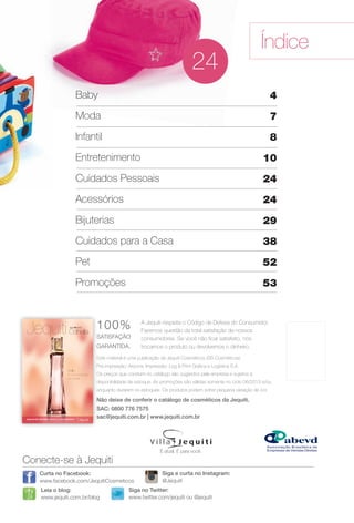 arizona.flow     PDF/X-4 ISO




                                                                                                                         Índice
                                                                                           24
                                Baby                                                                                          4
                                Moda                                                                                          7
                                Infantil                                                                                      8
                                Entretenimento                                                                            10
                                Cuidados Pessoais                                                                         24
                                Acessórios                                                                                24
                                Bijuterias                                                                                29
                                Cuidados para a Casa                                                                      38
                                Pet                                                                                       52
                                Promoções                                                                                 53



                                      100%                 A Jequiti respeita o Código de Defesa do Consumidor.
                                                           Fazemos questão da total satisfação de nossos
                                      S
                                      SATISFAÇÃO           consumidores. Se você não ﬁcar satisfeito, nós
                                      GARANTIDA.
                                      G                    trocamos o produto ou devolvemos o dinheiro.
                                      E
                                      Este material é uma publicação da Jequiti Cosméticos (SS Cosméticos).
                                      P
                                      Pré-impressão: Arizona. Impressão: Log & Print Gráﬁca e Logística S.A.
                                      O
                                      Os preços que constam no catálogo são sugeridos pela empresa e sujeitos a
                                      d
                                      disponibilidade de estoque. As promoções são válidas somente no ciclo 06/2013 e/ou
                                      e
                                      enquanto durarem os estoques. Os produtos podem sofrer pequena variação de cor.

                                      N
                                      Não deixe de conferir o catálogo de cosméticos da Jequiti.
                                      S
                                      SAC: 0800 776 7575
                                      s
                                      sac@jequiti.com.br | www.jequiti.com.br




                                                                      É atual. É para você.

         Conecte-se à Jequiti
                Curta no Facebook:                                     Siga e curta no Instagram:
                www.facebook.com/JequitiCosmeticos                     @Jequiti
                Leia o blog:                         Siga no Twitter:
                www.jequiti.com.br/blog              www.twitter.com/jequiti ou @jequiti




  BR_INDICE_JVILLA06-13.indd 3                                                                                                                       2/11/13 3:42 PM
                                                                        Agência: JEQUITI - SS COMERCIO DE PRODUTOS | Cliente: JEQUITI - SS COMERCIO DE PRODUTOS
                                                                                                                    Processado por arizona.flow em Mon Feb 11 15:43:12 2013
BLACK YELLOW MAGENTA CYAN                                       www.arizona.com.br +55 11 3847-1977   679466_BR_JVILLA_Colheita06-13_P003.pdf - 156.0 x 230.0 mm - pág. 3
 