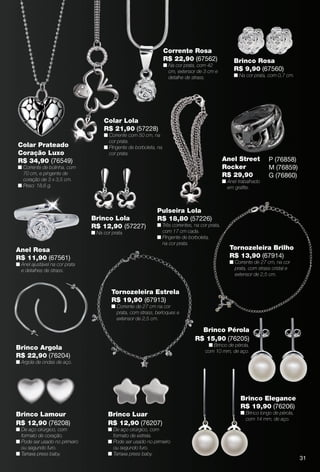 arizona.flow     PDF/X-4 ISO




                                                                              Corrente Rosa
                                                                              R$ 22,90 (67562)                       Brinco Rosa
                                                                              n Na cor prata, com 42
                                                                                cm, extensor de 3 cm e               R$ 9,90 (67560)
                                                                                detalhe de strass.                   n Na cor prata, com 0,7 cm.




                                            Colar Lola
                                            R$ 21,90 (57228)
                                            n Corrente com 50 cm, na
                                              cor prata.
       Colar Prateado                       n Pingente de borboleta, na
       Coração Luxo                           cor prata.
       R$ 34,90 (76549)                                                                                       Anel Street                 P (76858)
       n Corrente de bolinha, com                                                                             Rocker                      M (76859)
         70 cm, e pingente de                                                                                 R$ 29,90                    G (76860)
         coração de 3 x 3,5 cm.                                                                               n Anel trabalhado
       n Peso: 18,6 g.                                                                                          em graﬁte.



                                                                          Pulseira Lola
                                       Brinco Lola                        R$ 18,80 (57226)
                                       R$ 12,90 (57227)                   n Três correntes, na cor prata,
                                       n Na cor prata.                      com 17 cm cada.
                                                                          n Pingente de borboleta,
                                                                            na cor prata.
      Anel Rosa                                                                                                   Tornozeleira Brilho
      R$ 11,90 (67561)                                                                                            R$ 13,90 (67914)
      n Anel ajustável na cor prata                                                                               n Corrente de 27 cm, na cor
        e detalhes de strass.                                                                                       prata, com strass cristal e
                                                                                                                    extensor de 2,5 cm.


                                                Tornozeleira Estrela
                                                R$ 19,90 (67913)
                                                n Corrente de 27 cm na cor
                                                  prata, com strass, berloques e
                                                  extensor de 2,5 cm.

                                                                                                   Brinco Pérola
                                                                                                 R$ 15,90 (76205)
                                                                                                     n Brinco de pérola,
      Brinco Argola                                                                                 com 10 mm, de aço.
      R$ 22,90 (76204)
      n Argola de ondas de aço.




                                                                                                                         Brinco Elegance
                                                                                                                         R$ 19,90 (76206)
      Brinco Lamour                           Brinco Luar                                                                n Brinco longo de pérola,
                                                                                                                           com 14 mm, de aço.
      R$ 12,90 (76208)                        R$ 12,90 (76207)
      n De aço cirúrgico, com                 n De aço cirúrgico, com
        formato de coração.                     formato de estrela.
      n Pode ser usado no primeiro            n Pode ser usado no primeiro
        ou segundo furo.                        ou segundo furo.
      n Tarraxa press baby.                   n Tarraxa press baby.
                                                                                                                                                             31



  BR_BIJOUTERIAS_JVILLA06-13.indd 31                                                                                                                2/9/13 6:00 AM
                                                                   Agência: JEQUITI - SS COMERCIO DE PRODUTOS | Cliente: JEQUITI - SS COMERCIO DE PRODUTOS
                                                                                                                   Processado por arizona.flow em Sat Feb 9 06:06:05 2013
BLACK YELLOW MAGENTA CYAN                                  www.arizona.com.br +55 11 3847-1977    679466_BR_JVILLA_Colheita06-13_P031.pdf - 156.0 x 230.0 mm - pág. 31
 
