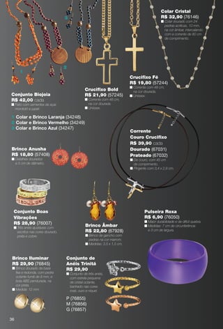 arizona.flow       PDF/X-4 ISO




                                                                                                                        Colar Cristal
                                        3                                                                               R$ 32,90 (76146)
                                                                                                                        n Colar dourado com 24
                                                                                                                          pedras acrílicas, 10 mm,
                                                                                                                          na cor âmbar, intercalando
                                                                                                                          com a corrente de 80 cm
                                                                                                                          de comprimento.




                                        2
                1
                                                                                                 Cruciﬁxo Fé
                                                                                                 R$ 19,80 (57244)
                                                                                                 n Corrente com 48 cm,
                                                    Cruciﬁxo Bold                                  na cor dourada.
      Conjunto Biojoia                              R$ 21,90 (57245)                             n Unissex.
      R$ 42,00 cada                                 n Corrente com 48 cm,
      n Feito com sementes de açaí,                   na cor dourada.
        morototó e jupati.                          n Unissex.

      1 Colar e Brinco Laranja (34248)
      2 Colar e Brinco Vermelho (34249)
      3 Colar e Brinco Azul (34247)
                                                                                                 Corrente
                                                                                                 Couro Cruciﬁxo
                                                                                                 R$ 39,90 cada
      Brinco Anusha                                                                              Dourado (67031)
      R$ 18,80 (57408)                                                                           Prateado (67032)
      n Detalhes dourados                                                                        n De couro, com 45 cm
        e 5 cm de diâmetro.                                                                        de comprimento.
                                                                                                 n Pingente com 3,4 x 2,8 cm.




        Conjunto Boas                                                                                     Pulseira Roxa
        Vibrações                                                                                         R$ 6,90 (76050)
                                                                                                          n Maior durabilidade e de difícil quebra.
        R$ 28,90 (76007)
        n Três anéis ajustáveis com
                                                    Brinco Âmbar                                          n Medidas: 7 cm de circunferência
          escritos nas cores dourado,               R$ 22,80 (67928)                                        e 3 cm de largura.
          prata e cobre.                            n Brinco de gancho com
                                                      pedras na cor marrom.
                                                    n Medidas: 3,5 x 1,5 cm.



       Brinco Iluminar                  Conjunto de
       R$ 29,90 (76845)                 Anéis Trinitá
       n Brinco dourado de base         R$ 29,90
         ﬁxa e redonda, com pedra       n Conjunto de três anéis,
         octante fumê de 8 mm, e          com estrela pequena
         bola ABS pendurada, na           de cristal octante,
         cor preta.                       banhado nas cores
       n Medida: 12 mm.                   rosé, ouro e níquel.

                                        P (76855)
                                        M (76856)
                                        G (76857)

     36



  BR_BIJOUTERIAS_JVILLA06-13.indd 36                                                                                                                     2/9/13 6:02 AM
                                                                   Agência: JEQUITI - SS COMERCIO DE PRODUTOS | Cliente: JEQUITI - SS COMERCIO DE PRODUTOS
                                                                                                                        Processado por arizona.flow em Sat Feb 9 06:06:04 2013
BLACK YELLOW MAGENTA CYAN                                  www.arizona.com.br +55 11 3847-1977         679466_BR_JVILLA_Colheita06-13_P036.pdf - 156.0 x 230.0 mm - pág. 36
 